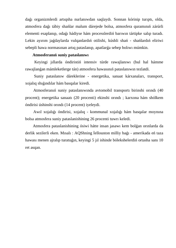daǵı  organizmlerdi artıqsha nurlanıwdan saqlaydı.  Sonnan kórinip turıptı,  olda,
atmosfera daǵı  tábiy shańlar malum dárejede bolsa,  atmosfera quramınıń  zárúrli
elementi esaplanıp, odaǵı hádiyse hám processlerdiń barıwın tártipke salıp turadı.
Lekin ayırım jaǵdaylarda vulqanlardıń  otilishi,  kúshli shań -  shańlardıń  eliriwi
sebepli hawa normasınan artıq pataslanıp, apatlarǵa sebep bolıwı múmkin.
 Atmosferanıń suniy pataslanıwı 
 Keyingi jıllarda óndiristiń  intensiv túrde rawajlanıwı  (bul hal hámme
rawajlanǵan mámleketlerge tán) atmosfera hawasınıń pataslanıwın tezlatdi.
 Suniy pataslanıw dáreklerine -  energetika,  sanaat kárxanaları,  transport,
xojalıq shıǵındılar hám basqalar kiredi.
 Atmosferanıń  suniy pataslanıwında avtomobil transportı  birinshi orındı (40
procent);  energetika sanaatı (20 procenti) ekinshi orındı ;  karxona hám shólkem
óndirisi úshinshi orındı (14 procent) iyeleydi.
 Awıl xojalıǵı óndirisi,  xojalıq -  kommunal xojalıǵı  hám basqalar moynına
bolsa atmosfera suniy pataslanishining 26 procenti tuwrı keledi.
 Atmosfera pataslanishining ósiwi hátte insan jasawı kem bolǵan orınlarda da
derlik sezilerli eken. Mısalı : AQShning İellouston milliy baǵı - amerikada eń taza
hawası menen ajralıp turatuǵın, keyingi 5 jıl ishinde bólekshelerdiń ortasha sanı 10
ret asqan.
