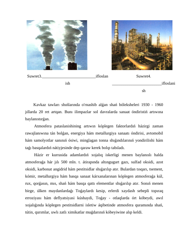 Suwret3.__________________________ifloslan
ish
Suwret4.
________________________ifloslani
sh
 Kavkaz tawları shıńlarında o'rnashib alǵan shań bóleksheleri 1930 - 1960
jıllarda 20 ret artqan. Bunı ilimpazlar sol davralarda sanaat óndiristiń artıwına
baylanıstırǵan.
 Atmosfera  pataslanishining  artıwın  kóplegen  faktorlardıń  házirgi  zaman
rawajlanıwına tán bolǵan, energiya hám metallurgiya sanaatı óndirisi, avtomobil
hám samolyotlar sanınıń ósiwi, minglagan tonna shıǵındılarınıń yondirilishi hám
taǵı basqalardıń nátiyjesinde dep qaraw kerek bolıp tabıladı.
 Házir  er  kurrasida  adamlardıń  xojalıq  iskerligi  menen  baylanıslı  halda
atmosferaǵa hár jılı 500 mln. t. átirapında altıngugurt gazı, sulfad oksidi, azot
oksidi, karbonat angidrid hám pestitsidlar shıǵarılıp atır. Bulardan tısqarı, tsement,
kómir, metallurgiya hám basqa sanaat kárxanalarınan kóplegen atmosferaǵa kúl,
rux, qorǵasın, mıs, shań hám basqa qattı elementlar shıǵarılıp atır. Sonıń menen
birge,  úlken  maydanlardaǵı  Toǵaylardı  kesip,  erlerdi  xaydash  sebepli  topıraq
erroziyası  hám  deflyatsiyasi  kúshaydi,  Toǵay  -  otlaqlarda  órt  kóbeydi,  awıl
xojalıǵında kóplegen pestitsidlarni isletiw áqibetinde atmosfera quramında shań,
tútin, qurımlar, uwlı zatlı ximikatlar muǵdarınıń kóbeyiwine alıp keldi.
