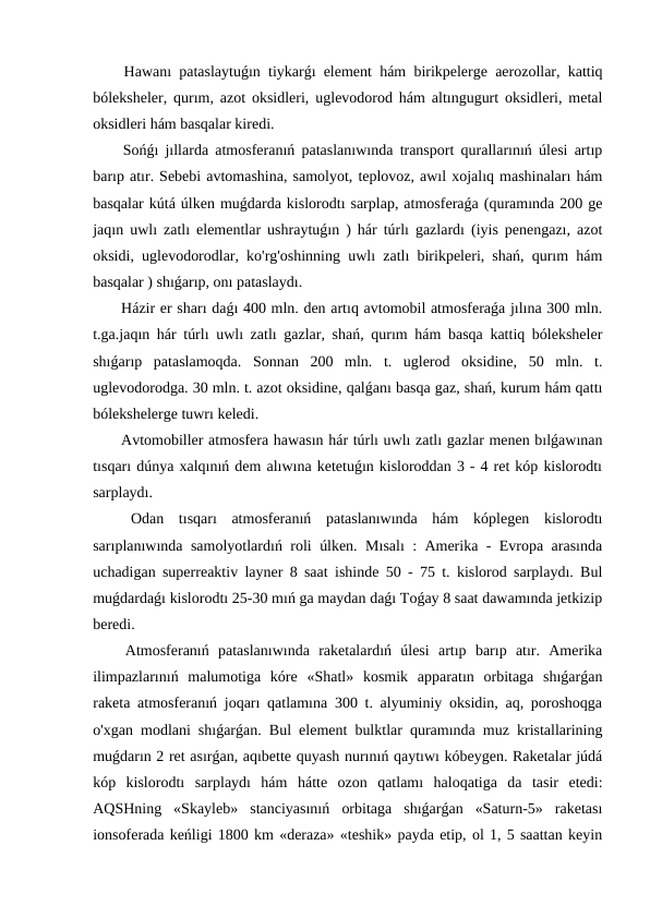  Hawanı pataslaytuǵın tiykarǵı element hám birikpelerge aerozollar, kattiq
bóleksheler, qurım, azot oksidleri, uglevodorod hám altıngugurt oksidleri, metal
oksidleri hám basqalar kiredi.
 Sońǵı jıllarda atmosferanıń pataslanıwında transport qurallarınıń úlesi artıp
barıp atır. Sebebi avtomashina, samolyot, teplovoz, awıl xojalıq mashinaları hám
basqalar kútá úlken muǵdarda kislorodtı sarplap, atmosferaǵa (quramında 200 ge
jaqın uwlı zatlı elementlar ushraytuǵın ) hár túrlı gazlardı (iyis penengazı, azot
oksidi, uglevodorodlar, ko'rg'oshinning uwlı zatlı birikpeleri, shań, qurım hám
basqalar ) shıǵarıp, onı pataslaydı.
 Házir er sharı daǵı 400 mln. den artıq avtomobil atmosferaǵa jılına 300 mln.
t.ga.jaqın hár túrlı uwlı zatlı gazlar, shań, qurım hám basqa kattiq bóleksheler
shıǵarıp  pataslamoqda.  Sonnan  200  mln.  t.  uglerod  oksidine,  50  mln.  t.
uglevodorodga. 30 mln. t. azot oksidine, qalǵanı basqa gaz, shań, kurum hám qattı
bólekshelerge tuwrı keledi.
 Avtomobiller atmosfera hawasın hár túrlı uwlı zatlı gazlar menen bılǵawınan
tısqarı dúnya xalqınıń dem alıwına ketetuǵın kisloroddan 3 - 4 ret kóp kislorodtı
sarplaydı.
 Odan  tısqarı  atmosferanıń  pataslanıwında  hám  kóplegen  kislorodtı
sarıplanıwında samolyotlardıń roli úlken. Mısalı : Amerika - Evropa arasında
uchadigan superreaktiv layner 8 saat ishinde 50 - 75 t. kislorod sarplaydı. Bul
muǵdardaǵı kislorodtı 25-30 mıń ga maydan daǵı Toǵay 8 saat dawamında jetkizip
beredi.
 Atmosferanıń  pataslanıwında  raketalardıń  úlesi  artıp  barıp  atır.  Amerika
ilimpazlarınıń  malumotiga  kóre  «Shatl»  kosmik  apparatın  orbitaga  shıǵarǵan
raketa atmosferanıń joqarı qatlamına 300 t. alyuminiy oksidin, aq, poroshoqga
o'xgan modlani shıǵarǵan. Bul element bulktlar quramında muz kristallarining
muǵdarın 2 ret asırǵan, aqıbette quyash nurınıń qaytıwı kóbeygen. Raketalar júdá
kóp  kislorodtı  sarplaydı  hám  hátte  ozon  qatlamı  haloqatiga  da  tasir  etedi:
AQSHning  «Skayleb»  stanciyasınıń  orbitaga  shıǵarǵan  «Saturn-5»  raketası
ionsoferada keńligi 1800 km «deraza» «teshik» payda etip, ol 1, 5 saattan keyin
