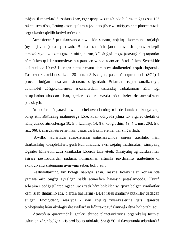 tolǵan. Ilimpazlardıń esabına kóre, eger qısqa waqıt ishinde bul raketaǵa uqsas 125
raketa uchirilsa, Erning ozon qatlamın joq etip jiberiwi nátiyjesinde planetamızda
organizmler qirilib ketiwi múmkin.
 Atmosferanıń pataslanıwında taw - kán sanaatı, xojalıq - kommunal xojalıǵı
(úy  -  jaylar  )  da  qatnasadı.  Bunda  hár  túrlı  janar  maylardı  qosıw  sebepli
atmosferaǵa uwlı zatlı gazlar, tútin, qurım, kúl shıǵadı. tıǵız jasaytuǵınlıq rayonlar
hám úlken qalalar atmosferasınıń pataslanıwında adamlardıń roli úlken. Sebebi bir
kisi sutkada 10 m3 islengen patas hawanı dem alıw shólkemleri arqalı shıǵaradı.
Tashkent shaxridan sutkada 20 mln. m3 islengen, patas hám quramında (SO2) 4
procent  bolǵan  hawa  atmosferasına  shiǵarıladı.  Bulardan  tısqarı  kanalizaciya,
avtomobil  dóńgeleklerinen,  asxanalardan,  taslandıq  trubalarınan  hám  taǵı
basqalardan  shıqqan  shań,  gazlar,  xidlar,  mayda  bóleksheler  de  atmosferanı
pataslaydı.
 Atmosferanıń pataslanıwında chekuvchilarning roli de kúnden - kunga asıp
barıp atır. BMTning malumotiga kóre, xozir dúnyada jılına tek sigaret chekiliwi
nátiyjesinde atmosferaǵa 10, 5 t. kadmiy, 14, 8 t. ko'rg'oshin, 48, 4 t. mıs, 203, 5 t.
rux, 966 t. marganets penenhám basqa uwlı zatlı elementlar shiǵarıladı.
 Awıllıq  jaylarında  atmosferanıń  pataslanıwında  ásirese  qusshılıq  hám
sharbashılıq kompleksleri, gósh kombinatları, awıl xojalıq mashinaları, ximiyalıq
tóginler hám uwlı zatlı ximikatlar kóbirek tasir etedi. Ximiyalıq ug'itlardan hám
ásirese  pestitsidlardan  nadurıs,  normasınan  artıqsha  paydalanıw  áqibetinde  ol
ekologiyalıq sistemanıń aynıwına sebep bolıp atır.
 Pestitsidlarning  bir  bólegi  hawaǵa  shań,  mayda  bóleksheler  kórinisinde
yamasa  erip  bug'ga  aynalǵan  halda  atmosfera  hawasın  pataslamoqda.  Usınıń
sebepinen sońǵı jıllarda oǵada uwlı zatlı hám bólekleniwi qıyın bolǵan ximikatlar
kem islep shıǵarılıp atır, olardıń bazilarini (DDT) islep shıǵarıw pútkilley qadaǵan
etilgen.  Endigidengi  wazıypa  -  awıl  xojalıq  zıyankeslerine  qarsı  gúresde
biologiyalıq hám ekologiyalıq usıllardan kóbirek paydalanıwǵa ótiw bolıp tabıladı.
 Atmosfera quramındaǵı gazlar ishinde planetamizning organikalıq turmısı
ushın eń zárúr bolǵanı kislorol bolıp tabıladı. Sońǵı 50 jıl dawamında adamlardıń
