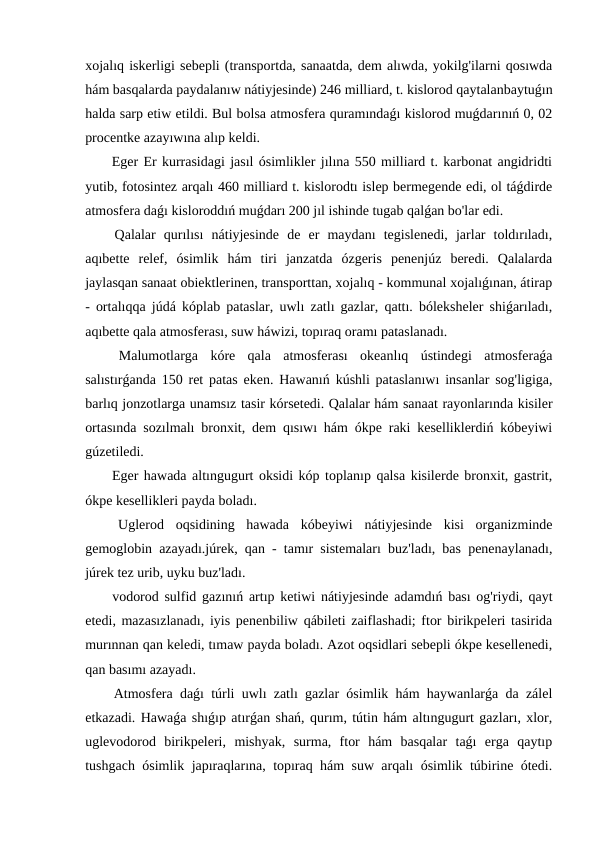 xojalıq iskerligi sebepli (transportda, sanaatda, dem alıwda, yokilg'ilarni qosıwda
hám basqalarda paydalanıw nátiyjesinde) 246 milliard, t. kislorod qaytalanbaytuǵın
halda sarp etiw etildi. Bul bolsa atmosfera quramındaǵı kislorod muǵdarınıń 0, 02
procentke azayıwına alıp keldi.
 Eger Er kurrasidagi jasıl ósimlikler jılına 550 milliard t. karbonat angidridti
yutib, fotosintez arqalı 460 milliard t. kislorodtı islep bermegende edi, ol táǵdirde
atmosfera daǵı kisloroddıń muǵdarı 200 jıl ishinde tugab qalǵan bo'lar edi.
 Qalalar  qurılısı  nátiyjesinde  de  er  maydanı  tegislenedi,  jarlar  toldırıladı,
aqıbette  relef,  ósimlik  hám  tiri  janzatda  ózgeris  penenjúz  beredi.  Qalalarda
jaylasqan sanaat obiektlerinen, transporttan, xojalıq - kommunal xojalıǵınan, átirap
- ortalıqqa júdá kóplab pataslar, uwlı zatlı gazlar, qattı. bóleksheler shiǵarıladı,
aqıbette qala atmosferası, suw háwizi, topıraq oramı pataslanadı.
 Malumotlarga  kóre  qala  atmosferası  okeanlıq  ústindegi  atmosferaǵa
salıstırǵanda 150 ret patas eken. Hawanıń kúshli pataslanıwı insanlar sog'ligiga,
barlıq jonzotlarga unamsız tasir kórsetedi. Qalalar hám sanaat rayonlarında kisiler
ortasında sozılmalı bronxit, dem qısıwı hám ókpe raki keselliklerdiń kóbeyiwi
gúzetiledi.
 Eger hawada altıngugurt oksidi kóp toplanıp qalsa kisilerde bronxit, gastrit,
ókpe kesellikleri payda boladı.
 Uglerod  oqsidining  hawada  kóbeyiwi  nátiyjesinde  kisi  organizminde
gemoglobin azayadı.júrek, qan - tamır sistemaları buz'ladı, bas penenaylanadı,
júrek tez urib, uyku buz'ladı.
 vodorod sulfid gazınıń artıp ketiwi nátiyjesinde adamdıń bası og'riydi, qayt
etedi, mazasızlanadı, iyis penenbiliw qábileti zaiflashadi; ftor birikpeleri tasirida
murınnan qan keledi, tımaw payda boladı. Azot oqsidlari sebepli ókpe kesellenedi,
qan basımı azayadı.
 Atmosfera daǵı túrli uwlı zatlı gazlar ósimlik hám haywanlarǵa da zálel
etkazadi. Hawaǵa shıǵıp atırǵan shań, qurım, tútin hám altıngugurt gazları, xlor,
uglevodorod  birikpeleri,  mishyak,  surma,  ftor  hám  basqalar  taǵı  erga  qaytıp
tushgach ósimlik japıraqlarına, topıraq hám suw arqalı ósimlik túbirine ótedi.
