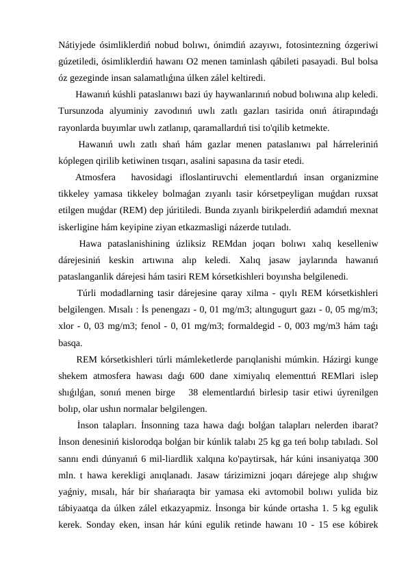 Nátiyjede ósimliklerdiń nobud bolıwı, ónimdiń azayıwı, fotosintezning ózgeriwi
gúzetiledi, ósimliklerdiń hawanı O2 menen taminlash qábileti pasayadi. Bul bolsa
óz gezeginde insan salamatlıǵına úlken zálel keltiredi.
 Hawanıń kúshli pataslanıwı bazi úy haywanlarınıń nobud bolıwına alıp keledi.
Tursunzoda  alyuminiy  zavodınıń  uwlı  zatlı  gazları  tasirida  onıń  átirapındaǵı
rayonlarda buyımlar uwlı zatlanıp, qaramallardıń tisi to'qilib ketmekte.
 Hawanıń  uwlı  zatlı  shań  hám  gazlar  menen  pataslanıwı  pal  hárreleriniń
kóplegen qirilib ketiwinen tısqarı, asalini sapasına da tasir etedi.
 Atmosfera
havosidagi ifloslantiruvchi  elementlardıń  insan  organizmine
tikkeley yamasa tikkeley bolmaǵan zıyanlı tasir kórsetpeyligan muǵdarı ruxsat
etilgen muǵdar (REM) dep júritiledi. Bunda zıyanlı birikpelerdiń adamdıń mexnat
iskerligine hám keyipine ziyan etkazmasligi názerde tutıladı.
 Hawa  pataslanishining  úzliksiz  REMdan  joqarı  bolıwı  xalıq  keselleniw
dárejesiniń  keskin  artıwına  alıp  keledi.  Xalıq  jasaw  jaylarında  hawanıń
pataslanganlik dárejesi hám tasiri REM kórsetkishleri boyınsha belgilenedi.
 Túrli modadlarning tasir dárejesine qaray xilma - qıylı REM kórsetkishleri
belgilengen. Mısalı : İs penengazı - 0, 01 mg/m3; altıngugurt gazı - 0, 05 mg/m3;
xlor - 0, 03 mg/m3; fenol - 0, 01 mg/m3; formaldegid - 0, 003 mg/m3 hám taǵı
basqa.
 REM kórsetkishleri túrli mámleketlerde parıqlanishi múmkin. Házirgi kunge
shekem  atmosfera  hawası  daǵı  600  dane  ximiyalıq  elementtıń  REMlari  islep
shıǵılǵan, sonıń menen birge   38 elementlardıń birlesip tasir etiwi úyrenilgen
bolıp, olar ushın normalar belgilengen.
 İnson talapları. İnsonning taza hawa daǵı bolǵan talapları nelerden ibarat?
İnson denesiniń kislorodqa bolǵan bir kúnlik talabı 25 kg ga teń bolıp tabıladı. Sol
sannı endi dúnyanıń 6 mil-liardlik xalqına ko'paytirsak, hár kúni insaniyatqa 300
mln. t hawa kerekligi anıqlanadı. Jasaw tárizimizni joqarı dárejege alıp shıǵıw
yaǵniy, mısalı, hár bir shańaraqta bir yamasa eki avtomobil bolıwı yulida biz
tábiyaatqa da úlken zálel etkazyapmiz. İnsonga bir kúnde ortasha 1. 5 kg egulik
kerek. Sonday eken, insan hár kúni egulik retinde hawanı 10 - 15 ese kóbirek
