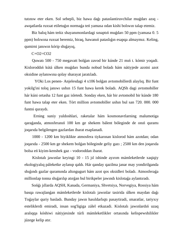 tutınıw eter eken. Sol sebepli, biz hawa daǵı pataslantiruvchilar muǵdarı azıq -
awqatlarda ruxsat etiletuǵın normaǵa teń yamasa odan kishi bolıwın talap etemiz.
 Biz balıq hám teńiz shayanımonlardagi sınaptıń muǵdarı 50 ppm (yamasa 0. 5
ppm) bolıwına ruxsat beremiz, biraq, hawanıń pataslıǵın esapqa almaymız. Keling,
qumirni janıwın kórip shıǵayıq,
 C+O2=CO2
 Quwatı 500 - 750 megavatt bolǵan zavod bir kúnde 21 mıń t. kómir yoqadi.
Kisloroddıń kútá úlken muǵdarı bunda nobud boladı hám nátiyjede azotni azot
oksidine aylanıwına qolay sharayat jaratıladı.
 YOki Los penen- Anjelesdagi 4 x106 bolǵan avtomobillerdi alaylıq. Bir funt
yokilg'ini tolıq janıwı ushın 15 funt hawa kerek boladı. AQSh dagi avtomobiller
hár kúni ortasha 12 funt gaz isletedi. Sonday eken, hár bir avtomobil bir kúnde 180
funt hawa talap eter eken. Tórt million avtomobiller ushın bul san 720. 000. 000
funtni quraydı.
 Erning  suniy  yuldoshlari,  raketalar  hám  kosmonavtlarning  malumotiga
qaraǵanda, atmosferanıń 100 km ge shekem bálent bóleginde de onıń quramı
joqarıda belgilengen gazlardan ibarat esaplanadi.
 1000 - 1200 km biyiklikte atmosfera tiykarınan kislorod hám azotdan; odan
joqarıda - 2500 km ge shekem bolǵan bóleginde geliy gazı ; 2500 km den joqarıda
bolsa eń kiyim-kenshek gaz - vodoroddan ibarat.
 Kislotalı jawınlar keyingi 10 - 15 jıl ishinde ayırım mámleketlerde xaqiqiy
ekologiyalıq páleketke aylanıp qaldı. Hár qanday qazilma janar may yondirilganda
shıǵındı gazlar quramında altıngugurt hám azot qos oksidleri boladı. Atmosferaǵa
millionlap tonna shıǵarılıp atırǵan bul birikpeler jawındı kislotaǵa aylantıradı.
 Sońǵı jıllarda AQSH, Kanada, Germaniya, Shvetsiya, Norvegiya, Rossiya hám
basqa rawajlanǵan mámleketlerde kislotalı jawınlar tasirida úlken maydan daǵı
Toǵaylar quriy basladı. Bunday jawın hasıldarlıqtı pasaytiradi, ımaratlar, tariyxıy
esteliklerdi emiradi, insan sog'ligiga zálel  etkazadi. Kislotalı  jawınlardıń uzaq
aralıqqa  kóshiwi  nátiyjesinde  túrli  mámleketlikler  ortasında  kelispewshilikler
júzege kelip atır.
