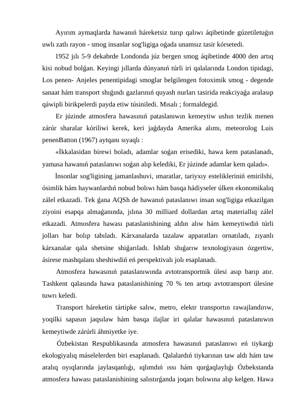  Ayırım aymaqlarda hawanıń háreketsiz turıp qalıwı áqibetinde gúzetiletuǵın
uwlı zatlı rayon - smog insanlar sog'ligiga oǵada unamsız tasir kórsetedi.
 1952 jılı 5-9 dekabrde Londonda júz bergen smog áqibetinde 4000 den artıq
kisi nobud bolǵan. Keyingi jıllarda dúnyanıń túrli iri qalalarında London tipidagi,
Los penen- Anjeles penentipidagi smoglar belgilengen fotoximik smog - degende
sanaat hám transport shıǵındı gazlarınıń quyash nurları tasirida reakciyaǵa aralasıp
qáwipli birikpelerdi payda etiw túsiniledi. Mısalı ; formaldegid.
 Er júzinde atmosfera hawasınıń pataslanıwın kemeytiw ushın tezlik menen
zárúr  sharalar  kóriliwi  kerek,  keri  jaǵdayda  Amerika  alımı,  meteorolog  Luis
penenBatton (1967) aytqanı sıyaqlı :
 «İkkalasidan birewi boladı, adamlar soǵan erisediki, hawa kem pataslanadı,
yamasa hawanıń pataslanıwı soǵan alıp kelediki, Er júzinde adamlar kem qaladı».
 İnsonlar sog'ligining jamanlashuvi, ımaratlar, tariyxıy estelikleriniń emirilshi,
ósimlik hám haywanlardıń nobud bolıwı hám basqa hádiyseler úlken ekonomikalıq
zálel etkazadi. Tek ǵana AQSh de hawanıń pataslanıwı insan sog'ligiga etkazilgan
ziyoini esapqa almaǵanında, jılına 30 milliard dollardan artıq materiallıq zálel
etkazadi. Atmosfera hawası pataslanishining aldın alıw hám kemeytiwdiń túrli
jolları  bar  bolıp  tabıladı.  Kárxanalarda  tazalaw  apparatları  ornatıladı,  zıyanlı
kárxanalar  qala  shetsine  shiǵarıladı.  İshlab  shıǵarıw  texnologiyasın  ózgertiw,
ásirese mashqalanı sheshiwdiń eń perspektivalı jolı esaplanadı.
 Atmosfera hawasınıń pataslanıwında avtotransportnik úlesi asıp barıp atır.
Tashkent qalasında hawa pataslanishining 70 % ten artıqı avtotransport úlesine
tuwrı keledi.
 Transport háreketin tártipke salıw, metro, elektr transportın rawajlandırıw,
yoqilki  sapasın  jaqsılaw  hám  basqa  ilajlar  iri  qalalar  hawasınıń  pataslanıwın
kemeytiwde zárúrli áhmiyetke iye.
 Ózbekistan  Respublikasında  atmosfera  hawasınıń  pataslanıwı  eń  tiykarǵı
ekologiyalıq máselelerden biri esaplanadı. Qalalardıń tiykarınan taw aldı hám taw
aralıq  oyıqlarında  jaylasqanlıǵı,  ıqlımdıń  ıssı  hám  qurǵaqlaylıǵı  Ózbekstanda
atmosfera hawası pataslanishining salıstırǵanda joqarı bolıwına alıp kelgen. Hawa
