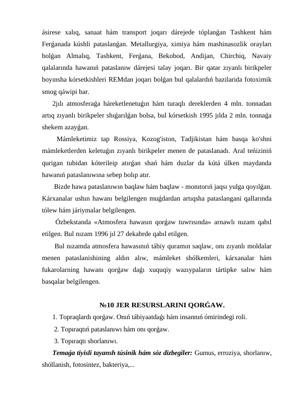 ásirese  xalıq,  sanaat  hám  transport  joqarı  dárejede  tóplanǵan  Tashkent  hám
Ferǵanada kúshli pataslanǵan. Metallurgiya, ximiya hám mashinasozlik orayları
bolǵan  Almalıq,  Tashkent,  Ferǵana,  Bekobod,  Andijan,  Chirchiq,  Navaiy
qalalarında hawanıń pataslanıw dárejesi talay joqarı. Bir qatar zıyanlı birikpeler
boyınsha kórsetkishleri REMdan joqarı bolǵan bul qalalardıń bazilarida fotoximik
smog qáwipi bar.
2jılı atmosferaǵa háreketlenetuǵın hám turaqlı dereklerden 4 mln. tonnadan
artıq zıyanlı birikpeler shıǵarılǵan bolsa, bul kórsetkish 1995 jılda 2 mln. tonnaǵa
shekem azayǵan.
 Mámleketimiz  tap  Rossiya,  Kozog'iston,  Tadjikistan  hám  basqa  ko'shni
mámleketlerden keletuǵın zıyanlı birikpeler menen de pataslanadı. Aral teńiziniń
qurigan  tubidan  kóterileip  atırǵan  shań  hám  duzlar  da  kútá  úlken  maydanda
hawanıń pataslanıwına sebep bolıp atır.
 Bizde hawa pataslanıwın baqlaw hám baqlaw - monıtorıń jaqsı yulga qoyılǵan.
Kárxanalar ushın hawanı belgilengen muǵdardan artıqsha pataslangani qallarında
tólew hám járiymalar belgilengen.
 Ózbekstanda «Atmosfera hawasın qorǵaw tuwrısında» arnawlı nızam qabıl
etilgen. Bul nızam 1996 jıl 27 dekabrde qabıl etilgen.
 Bul nızamda atmosfera hawasınıń tábiy quramın saqlaw, onı zıyanlı moldalar
menen  pataslanishining  aldın  alıw,  mámleket  shólkemleri,  kárxanalar  hám
fukarolarning  hawanı  qorǵaw  daǵı  xuquqiy  wazıypaların  tártipke  salıw  hám
basqalar belgilengen.
№10 JER RESURSLARINI QORǴAW.
1. Topraqlardı qorǵaw. Onıń tábiyaatdaǵı hám insannıń ómirindegi roli.
 2. Topıraqtıń pataslanıwı hám onı qorǵaw.
 3. Topıraqtı shorlanıwı.
Temaǵa tiyisli tayansh túsinik hám sóz dizbegiler: Gumus, erroziya, shorlanıw,
shóllanish, fotosintez, bakteriya,... 
