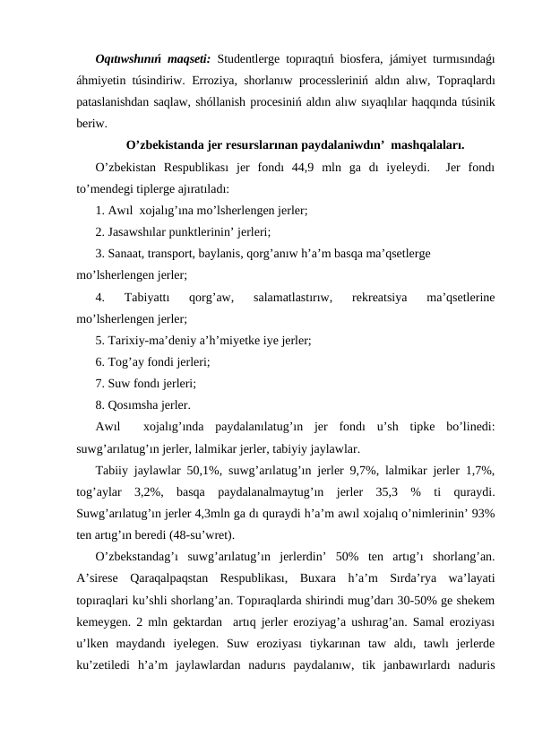 Oqıtıwshınıń maqseti: Studentlerge topıraqtıń biosfera, jámiyet turmısındaǵı
áhmiyetin túsindiriw. Erroziya, shorlanıw processleriniń aldın alıw, Topraqlardı
pataslanishdan saqlaw, shóllanish procesiniń aldın alıw sıyaqlılar haqqında túsinik
beriw.
O’zbekistanda jer resurslarınan paydalaniwdın’  mashqalaları.
O’zbekistan  Respublikası  jer  fondı  44,9  mln  ga  dı  iyeleydi.   Jer  fondı
to’mendegi tiplerge ajıratıladı:
1. Awıl  xojalıg’ına mo’lsherlengen jerler;
2. Jasawshılar punktlerinin’ jerleri;
3. Sanaat, transport, baylanis, qorg’anıw h’a’m basqa ma’qsetlerge  
mo’lsherlengen jerler;
4.  Tabiyattı  qorg’aw,  salamatlastırıw,  rekreatsiya  ma’qsetlerine
mo’lsherlengen jerler;
5. Tarixiy-ma’deniy a’h’miyetke iye jerler;
6. Tog’ay fondi jerleri;
7. Suw fondı jerleri;
8. Qosımsha jerler.
Awıl   xojalıg’ında  paydalanılatug’ın  jer  fondı  u’sh  tipke  bo’linedi:
suwg’arılatug’ın jerler, lalmikar jerler, tabiyiy jaylawlar.
Tabiiy jaylawlar 50,1%, suwg’arılatug’ın jerler 9,7%, lalmikar jerler 1,7%,
tog’aylar  3,2%,  basqa  paydalanalmaytug’ın  jerler  35,3  %  ti  quraydi.
Suwg’arılatug’ın jerler 4,3mln ga dı quraydi h’a’m awıl xojalıq o’nimlerinin’ 93%
ten artıg’ın beredi (48-su’wret).
O’zbekstandag’ı  suwg’arılatug’ın  jerlerdin’  50%  ten  artıg’ı  shorlang’an.
A’sirese  Qaraqalpaqstan  Respublikası,  Buxara  h’a’m  Sırda’rya  wa’layati
topıraqlari ku’shli shorlang’an. Topıraqlarda shirindi mug’darı 30-50% ge shekem
kemeygen. 2 mln gektardan  artıq jerler eroziyag’a ushırag’an. Samal eroziyası
u’lken  maydandı  iyelegen.  Suw  eroziyası  tiykarınan  taw  aldı,  tawlı  jerlerde
ku’zetiledi  h’a’m  jaylawlardan  nadurıs  paydalanıw,  tik  janbawırlardı  naduris
