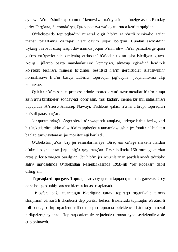 aydaw h’a’m o’simlik qaplamının’ kemeyiwi  na’tiyjesinde a’melge asadi. Bunday
jerler Ferg’ana, Surxanda’rya, Qashqada’rya wa’layatlarında ken’ tarqalg’an.
O’zbekstanda  topıraqlardin’ mineral o’git h’a’m za’h’a’rli ximiyaliq zatlar
menen  pataslanıw  da’rejesi  h’a’r  dayım  joqarı  bolg’an.  Bunday  awh’aldın’
tiykarg’ı sebebi uzaq waqıt dawamında joqarı o’nim alıw h’a’m parazitlerge qarsı
gu’res ma’qsetlerinde ximiyalıq zatlardın’ h’a’dden tıs artıqsha isletilgenliginen.
Aqırg’ı  jıllarda  paxta  maydanlarının’  kemeyiwı,  almasıp  egiwdin’  ken’irek
ko’rsetip  beriliwi,  mineral  to’ginler,  pestitsid  h’a’m  gerbitsidler  isletiliwinin’
normallasıwı  h’a’m  basqa  tadbirler  topıraqlar  jag’dayın   jaqsılanıwına  alıp
kelmekte.
Qalalar h’a’m sanaat protsesslerinde topıraqlardın’ awır metallar h’a’m basqa
za’h’a’rli birikpeler, sonday-aq  qorg’asın, mis, kadmiy menen ku’shli pataslanıwı
bayqaladı. A’sirese Almalıq, Nawayı, Tashkent qalası h’a’m a’tirapi topıraqları
ku’shli pataslang’an.
Jer quramındag’ı o’zgerislerdi o’z waqtında anıqlaw, jerlerge bah’a beriw, keri
h’a’reketlerdin’ aldın alıw h’a’m aqıbetlerin tamamlaw ushın jer fondinın’ h’alatın
baqlap turiw sisteması jer monitoringi keriledi.
O’zbekstan ju’da’ bay jer resurslarına iye. Biraq usı ku’nge shekem olardan
o’nimli paydalanıw jaqsı jolg’a qoyılmag’an. Respublikada 160 mın’ gektardan
artıq jerler texnogen buzılg’an. Jer h’a’m jer resurslarınan paydalanıwdı ta’rtipke
salıw  ma’qsetinde  O’zbekistan  Respublikasında  1998-jılı  “Jer  kodeksi”  qabıl
qılıng’an.
Topraqlardı qorǵaw. Topıraq - tariyxıy quram tapqan quramalı, ǵárezsiz tábiy
dene bolıp, ol tábiy landshaftlardıń hasası esaplanadı.
 Biosfera  daǵı  atqaratuǵın  iskerligine  qaray,  topıraqtı  organikalıq  turmıs
shınjırınıń eń zárúrli sheńbersi dep yuritsa boladı. Biosferada topıraqtıń eń zárúrli
roli sonda, barlıq organizmlerdiń qaldıqları topıraqta bóleklenedi hám taǵı mineral
birikpelerge aylanadı. Topıraq qatlamisiz er júzinde turmıstı oyda sawlelendiriw de
etip bolmaydı.
