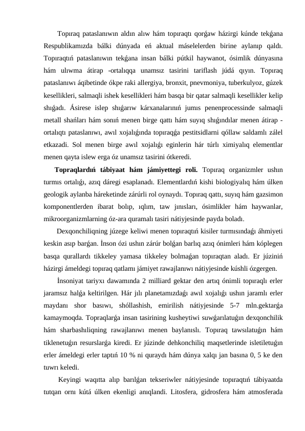 Topıraq pataslanıwın aldın alıw hám topıraqtı qorǵaw házirgi kúnde tekǵana
Respublikamızda  bálki  dúnyada  eń  aktual  máselelerden  birine  aylanıp  qaldı.
Topıraqtıń pataslanıwın tekǵana insan bálki pútkil haywanot, ósimlik dúnyasına
hám  ulıwma  átirap  -ortalıqqa  unamsız  tasirini  tariflash  júdá  qıyın.  Topıraq
pataslanıwı áqibetinde ókpe raki allergiya, bronxit, pnevmoniya, tuberkulyoz, gúzek
kesellikleri, salmaqli ishek kesellikleri hám basqa bir qatar salmaqli kesellikler kelip
shıǵadı. Ásirese  islep  shıǵarıw kárxanalarınıń jumıs penenprocessinde  salmaqli
metall shańları hám sonıń menen birge qattı hám suyıq shıǵındılar menen átirap -
ortalıqtı pataslanıwı, awıl xojalıǵında topıraqǵa pestitsidlarni qóllaw saldamlı zálel
etkazadi. Sol menen birge awıl xojalıǵı eginlerin hár túrlı ximiyalıq elementlar
menen qayta islew erga óz unamsız tasirini ótkeredi.
Topraqlardıń  tábiyaat  hám  jámiyettegi  roli. Topıraq  organizmler  ushın
turmıs ortalıǵı, azıq dáregi esaplanadı. Elementlardıń kishi biologiyalıq hám úlken
geologik aylanba háreketinde zárúrli rol oynaydı. Topıraq qattı, suyıq hám gazsimon
komponentlerden  ibarat  bolıp,  ıqlım,  taw  jınısları,  ósimlikler  hám  haywanlar,
mikroorganizmlarning óz-ara quramalı tasiri nátiyjesinde payda boladı.
 Dexqonchiliqning júzege keliwi menen topıraqtıń kisiler turmısındaǵı áhmiyeti
keskin asıp barǵan. İnson ózi ushın zárúr bolǵan barlıq azıq ónimleri hám kóplegen
basqa qurallardı tikkeley yamasa tikkeley bolmaǵan topıraqtan aladı. Er júziniń
házirgi ámeldegi topıraq qatlamı jámiyet rawajlanıwı nátiyjesinde kúshli ózgergen.
 İnsoniyat tariyxı dawamında 2 milliard gektar den artıq ónimli topıraqlı erler
jaramsız halǵa keltirilgen. Hár jılı planetamızdaǵı awıl xojalıǵı ushın jaramlı erler
maydanı  shor  basıwı,  shóllashish,  emirilish  nátiyjesinde  5-7  mln.gektarǵa
kamaymoqda. Topraqlarǵa insan tasirining kusheytiwi suwǵarılatuǵın dexqonchilik
hám  sharbashıliqning  rawajlanıwı  menen  baylanıslı.  Topıraq  tawsılatuǵın  hám
tiklenetuǵın resurslarǵa kiredi. Er júzinde dehkonchiliq maqsetlerinde isletiletuǵın
erler ámeldegi erler taptıń 10 % ni quraydı hám dúnya xalqı jan basına 0, 5 ke den
tuwrı keledi.
 Keyingi waqıtta alıp barılǵan tekseriwler nátiyjesinde topıraqtıń tábiyaatda
tutqan ornı kútá úlken ekenligi anıqlandi. Litosfera, gidrosfera hám atmosferada
