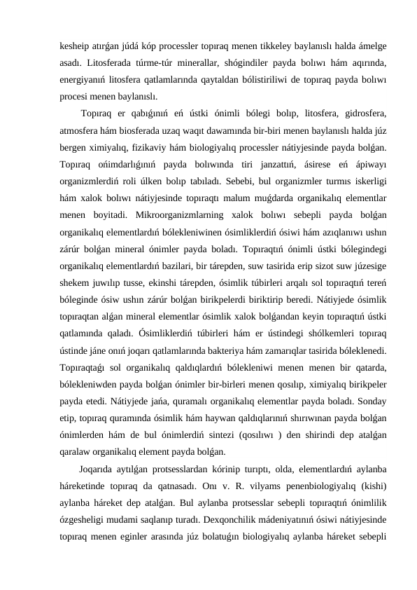kesheip atırǵan júdá kóp processler topıraq menen tikkeley baylanıslı halda ámelge
asadı. Litosferada túrme-túr minerallar, shógindiler payda bolıwı hám aqırında,
energiyanıń litosfera qatlamlarında qaytaldan bólistiriliwi de topıraq payda bolıwı
procesi menen baylanıslı.
 Topıraq  er  qabıǵınıń  eń  ústki  ónimli  bólegi  bolıp,  litosfera,  gidrosfera,
atmosfera hám biosferada uzaq waqıt dawamında bir-biri menen baylanıslı halda júz
bergen ximiyalıq, fizikaviy hám biologiyalıq processler nátiyjesinde payda bolǵan.
Topıraq  ońimdarlıǵınıń  payda  bolıwında  tiri  janzattıń,  ásirese  eń  ápiwayı
organizmlerdiń roli úlken bolıp tabıladı. Sebebi, bul organizmler turmıs iskerligi
hám xalok bolıwı nátiyjesinde topıraqtı malum muǵdarda organikalıq elementlar
menen  boyitadi.  Mikroorganizmlarning  xalok  bolıwı  sebepli  payda  bolǵan
organikalıq elementlardıń bólekleniwinen ósimliklerdiń ósiwi hám azıqlanıwı ushın
zárúr bolǵan mineral ónimler payda boladı. Topıraqtıń ónimli ústki bólegindegi
organikalıq elementlardıń bazilari, bir tárepden, suw tasirida erip sizot suw júzesige
shekem juwılıp tusse, ekinshi tárepden, ósimlik túbirleri arqalı sol topıraqtıń tereń
bóleginde ósiw ushın zárúr bolǵan birikpelerdi biriktirip beredi. Nátiyjede ósimlik
topıraqtan alǵan mineral elementlar ósimlik xalok bolǵandan keyin topıraqtıń ústki
qatlamında qaladı. Ósimliklerdiń túbirleri hám er ústindegi shólkemleri topıraq
ústinde jáne onıń joqarı qatlamlarında bakteriya hám zamarıqlar tasirida bóleklenedi.
Topıraqtaǵı sol organikalıq qaldıqlardıń bólekleniwi menen menen bir qatarda,
bólekleniwden payda bolǵan ónimler bir-birleri menen qosılıp, ximiyalıq birikpeler
payda etedi. Nátiyjede jańa, quramalı organikalıq elementlar payda boladı. Sonday
etip, topıraq quramında ósimlik hám haywan qaldıqlarınıń shırıwınan payda bolǵan
ónimlerden hám de bul ónimlerdiń sintezi (qosılıwı ) den shirindi dep atalǵan
qaralaw organikalıq element payda bolǵan.
 Joqarıda aytılǵan protsesslardan kórinip turıptı, olda, elementlardıń aylanba
háreketinde  topıraq  da  qatnasadı.  Onı  v.  R.  vilyams  penenbiologiyalıq  (kishi)
aylanba háreket dep atalǵan. Bul aylanba protsesslar sebepli topıraqtıń ónimlilik
ózgesheligi mudami saqlanıp turadı. Dexqonchilik mádeniyatınıń ósiwi nátiyjesinde
topıraq menen eginler arasında júz bolatuǵın biologiyalıq aylanba háreket sebepli
