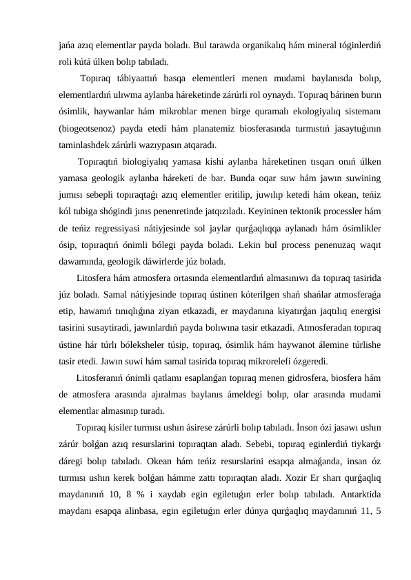 jańa azıq elementlar payda boladı. Bul tarawda organikalıq hám mineral tóginlerdiń
roli kútá úlken bolıp tabıladı.
 Topıraq  tábiyaattıń  basqa  elementleri  menen  mudami  baylanısda  bolıp,
elementlardıń ulıwma aylanba háreketinde zárúrli rol oynaydı. Topıraq bárinen burın
ósimlik, haywanlar hám mikroblar menen birge quramalı ekologiyalıq sistemanı
(biogeotsenoz) payda etedi hám planatemiz biosferasında turmıstıń jasaytuǵının
taminlashdek zárúrli wazıypasın atqaradı.
 Topıraqtıń biologiyalıq yamasa kishi aylanba háreketinen tısqarı onıń úlken
yamasa geologik aylanba háreketi de bar. Bunda oqar suw hám jawın suwining
jumısı sebepli topıraqtaǵı azıq elementler eritilip, juwılıp ketedi hám okean, teńiz
kól tubiga shógindi jınıs penenretinde jatqızıladı. Keyininen tektonik processler hám
de teńiz regressiyasi nátiyjesinde sol jaylar qurǵaqlıqqa aylanadı hám ósimlikler
ósip, topıraqtıń ónimli bólegi payda boladı. Lekin bul process penenuzaq waqıt
dawamında, geologik dáwirlerde júz boladı.
 Litosfera hám atmosfera ortasında elementlardıń almasınıwı da topıraq tasirida
júz boladı. Samal nátiyjesinde topıraq ústinen kóterilgen shań shańlar atmosferaǵa
etip, hawanıń tınıqlıǵına ziyan etkazadi, er maydanına kiyatırǵan jaqtılıq energisi
tasirini susaytiradi, jawınlardıń payda bolıwına tasir etkazadi. Atmosferadan topıraq
ústine hár túrlı bóleksheler túsip, topıraq, ósimlik hám haywanot álemine túrlishe
tasir etedi. Jawın suwi hám samal tasirida topıraq mikrorelefi ózgeredi.
 Litosferanıń ónimli qatlamı esaplanǵan topıraq menen gidrosfera, biosfera hám
de atmosfera arasında ajıralmas baylanıs ámeldegi bolıp, olar arasında mudami
elementlar almasınıp turadı.
 Topıraq kisiler turmısı ushın ásirese zárúrli bolıp tabıladı. İnson ózi jasawı ushın
zárúr bolǵan azıq resurslarini topıraqtan aladı. Sebebi, topıraq eginlerdiń tiykarǵı
dáregi bolıp tabıladı. Okean hám teńiz resurslarini esapqa almaǵanda, insan óz
turmısı ushın kerek bolǵan hámme zattı topıraqtan aladı. Xozir Er sharı qurǵaqlıq
maydanınıń 10,  8 %  i  xaydab  egin egiletuǵın  erler  bolıp tabıladı.  Antarktida
maydanı esapqa alinbasa, egin egiletuǵın erler dúnya qurǵaqlıq maydanınıń 11, 5
