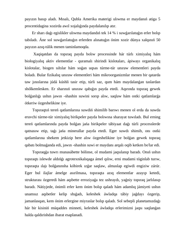 payızın basıp aladı. Mısalı, Qubla Amerika materigi ulıwma er maydanıń atiga 5
procentidagina xozirda awıl xojalıǵında paydalanılıp atır.
 Er sharı daǵı egislikler ulıwma maydandıń tek 14 % i suwǵarılatuǵın erler bolıp
tabıladı. Áne sol suwǵarılatuǵın erlerden alınatuǵın ónim xozir dúnya xalqınıń 50
payızın azıq-túlik menen taminlamoqda.
 Xaqiqatdan  da  topıraq  payda  bolıw  processinde  hár  túrlı  ximiyalıq  hám
biologiyalıq aktiv elementlar - quramalı shirindi kislotaları, ápiwayı organikalıq
kislotalar, biogen sıltılar hám soǵan uqsas túrme-túr unıraw elementleri payda
boladı. Bular fizikalıq unıraw elementleri hám mikroorganizmlar menen bir qatarda
taw jınıslarına júdá kúshli tasir etip, túrli saz, qum hám maydalanǵan taslardan
shólkemlesken. Er sharınıń unıraw qabıǵın payda etedi. Aqırında topıraq gewek
bolǵanlıǵı ushın jawın -shashin suwini sorıp alıw, saqlaw hám ostki qatlamlarǵa
ótkeriw ózgeshelikine iye.
 Topıraqtıń tereń qatlamlarına suwdiń shimilib barıwı menen ol erda da suwda
eruvchi túrme-túr ximiyalıq birikpeler payda bolıwına sharayat tuwıladı. Bul erning
tereń qatlamlarında payda bolǵan jańa birikpeler tábiyaat daǵı túrli processlerde
qatnasıw  etip, taǵı  jańa minerallar  payda  etedi.  Eger  suwdı  shimib,  onı  ostki
qatlamlarına shekem jetkizip bere alıw ózgeshelikine iye bolǵan gewek topıraq
qabatı bolmaǵanda edi, jawın -shashin suwi er maydanı arqalı oqib ketken bo'lar edi.
 Topıraqǵa tuwrı munasábette bólinse, ol mudami jaqsılanıp baradı. Onıń ushın
topıraqtı islewde aldıńǵı agrotexnikalıqaga ámel qılıw, erni mudami tóginlab turıw,
topıraqta ılajı bolǵanınsha kóbirek ızǵar saqlaw, almaslap egiwdi engiziw zárúr.
Eger  bul  ilajlar  ámelge  asırilmasa,  topıraqta  azıq  elementlar  azayıp  ketedi,
strukturası ózgeredi hám aqıbette erroziyaǵa tez ushraydı, yaǵniy topıraq jarlılasıp
baradı. Nátiyjede, ónimli erler kem ónim bolıp qaladı hám adamlıq jámiyeti ushın
unamsız  aqıbetler  kelip  shıǵadı,  keleshek  áwladqa  tábiy  jaǵdayı  ózgerip,
jamanlasqan, kem ónim erlergine miyraslar bolıp qaladı. Sol sebepli planetamızdaǵı
hár bir kisiniń múqaddes minneti, keleshek áwladqa erlerimizni jaqsı saqlanǵan
halda qaldırishdan ibarat esaplanadi.
