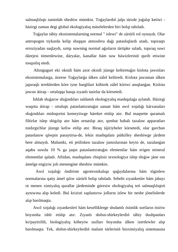 salmaqlılıqtı taminlab sheshiw múmkin. Toǵaylardıń jalpı tárzde joǵalıp ketiwi -
házirgi zaman degi global ekologiyalıq máselelerden biri bolıp tabıladı.
 Toǵaylar tábiy ekosistemalarning normal " islewi" de zárúrli rol oynaydı. Olar
antropogen tiykarda kelip shıqqan atmosfera daǵı pataslıqlardı utadı, topıraqtı
erroziyadan saqlaydı, sırtqı suwning normal aǵısların tártipke saladı, topıraq suwi
dárejesi  tómenlewine,  dáryalar,  kanallar  hám  suw  háwizleriniń  qurib  etiwine
tosqınlıq etedi.
 Altıngugurt eki oksidi hám azot oksidi júzege keltiretuǵın kislota jawınları
ekosistemalarga, ásirese Toǵaylarǵa úlken zálel keltiredi. Kislota jawınnan úlken
japıraqlı tereklerden kóre iyne barglilari kóbirek zálel kóriwi anıqlanǵan. Kislota
jawını átirap - ortalıqqa basqa zıyanlı tasirlar da kórsetedi.
 İshlab shıǵarıw shıǵındıları saldamlı ekologiyalıq mashqalaǵa aylandı. Házirgi
waqıtta átirap - ortalıqtı pataslantıratuǵın sanaat hám awıl xojalıǵı kárxanaları
shıǵındıları midoqorini kemeytiwge háreket etińip atır. Bul maqsette quramalı
filtirlar islep shigılıp atır hám ornatılıp atır, qımbat bahalı tazalaw apparatları
tındırgichlar júzege keliw etilip atır. Biraq tájiriybeler kórsetedi, olar garchan
pataslanıw qáwpin pasaytirsa-de, lekin mashqalanı pútkilley sheshiwge járdem
bere almaydı. Malumki, eń jetilisken tazalaw jumıslarınan keyin de, tazalanǵan
aqaba  suwda  10  %  ga jaqın pataslantıratuǵın  elementlar  hám  erigen mineral
elementlar qaladı. Aftidan, mashqalanı chiqitsiz texnologiya islep shıǵıw jáne onı
ámelge engiziw jolı menengine sheshiw múmkin.
 Awıl  xojalıǵı  óndiriste  agrotexnikalıqa  qaǵıydalarına  hám  tóginlew
normalarına qatiy ámel qılıw zárúrli bolıp tabıladı. Sebebi zıyankesler hám jabayı
ot menen ximiyalıq qurallar járdeminde gúresiw ekologiyalıq teń salmaqlılıqtıń
aynıwına alıp keledi. Bul krizisti saplastırıw jolların izlew bir neshe jónelislerde
alıp barılmaqta.
 Awıl xojalıǵı zıyankesleri hám keselliklerge shıdamlı ósimlik sortların ósiriw
boyınsha  ishlr  etińip  atır.  Zıyanlı  shıbın-shirkeylerdiń  tábiy  dushpanları
ko'paytirilib,  biologiyalıq  kóbeyiw  usılları  boyınsha  úlken  izertlewler  alıp
barılmaqta. Tek, shıbın-shirkeylerdiń malum túrleriniń bioximiyalıq sistemasına
