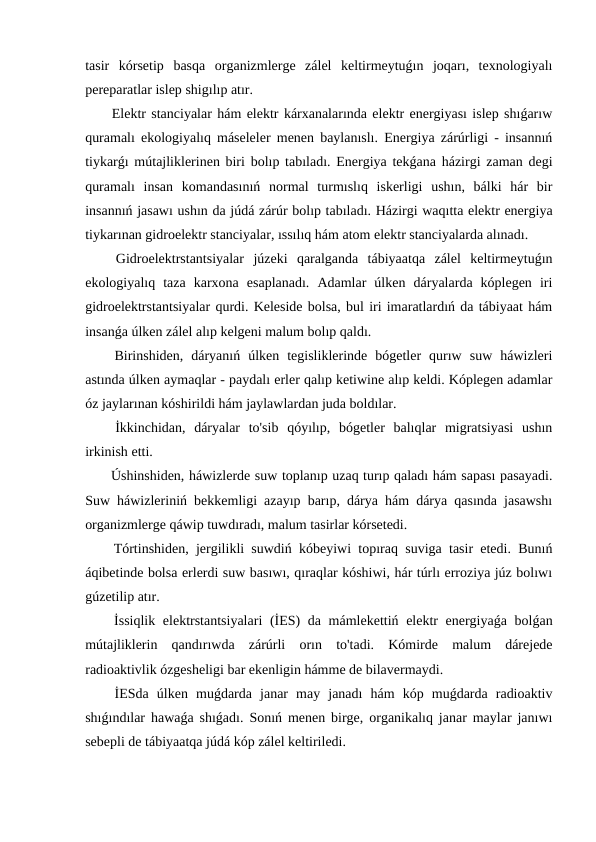 tasir  kórsetip  basqa  organizmlerge  zálel  keltirmeytuǵın  joqarı,  texnologiyalı
pereparatlar islep shigılıp atır.
 Elektr stanciyalar hám elektr kárxanalarında elektr energiyası islep shıǵarıw
quramalı ekologiyalıq máseleler menen baylanıslı. Energiya zárúrligi - insannıń
tiykarǵı mútajliklerinen biri bolıp tabıladı. Energiya tekǵana házirgi zaman degi
quramalı  insan  komandasınıń  normal  turmıslıq  iskerligi  ushın,  bálki  hár  bir
insannıń jasawı ushın da júdá zárúr bolıp tabıladı. Házirgi waqıtta elektr energiya
tiykarınan gidroelektr stanciyalar, ıssılıq hám atom elektr stanciyalarda alınadı.
 Gidroelektrstantsiyalar  júzeki  qaralganda  tábiyaatqa  zálel  keltirmeytuǵın
ekologiyalıq  taza  karxona  esaplanadı.  Adamlar  úlken  dáryalarda  kóplegen  iri
gidroelektrstantsiyalar qurdi. Keleside bolsa, bul iri imaratlardıń da tábiyaat hám
insanǵa úlken zálel alıp kelgeni malum bolıp qaldı.
 Birinshiden,  dáryanıń  úlken  tegisliklerinde  bógetler  qurıw  suw  háwizleri
astında úlken aymaqlar - paydalı erler qalıp ketiwine alıp keldi. Kóplegen adamlar
óz jaylarınan kóshirildi hám jaylawlardan juda boldılar.
 İkkinchidan,  dáryalar  to'sib  qóyılıp,  bógetler  balıqlar  migratsiyasi  ushın
irkinish etti.
 Úshinshiden, háwizlerde suw toplanıp uzaq turıp qaladı hám sapası pasayadi.
Suw háwizleriniń bekkemligi azayıp barıp, dárya hám dárya qasında jasawshı
organizmlerge qáwip tuwdıradı, malum tasirlar kórsetedi.
 Tórtinshiden, jergilikli suwdiń kóbeyiwi topıraq suviga tasir etedi. Bunıń
áqibetinde bolsa erlerdi suw basıwı, qıraqlar kóshiwi, hár túrlı erroziya júz bolıwı
gúzetilip atır.
 İssiqlik elektrstantsiyalari  (İES) da mámlekettiń elektr energiyaǵa bolǵan
mútajliklerin  qandırıwda  zárúrli  orın  to'tadi.  Kómirde  malum  dárejede
radioaktivlik ózgesheligi bar ekenligin hámme de bilavermaydi.
 İESda  úlken  muǵdarda  janar  may  janadı  hám  kóp  muǵdarda  radioaktiv
shıǵındılar hawaǵa shıǵadı. Sonıń menen birge, organikalıq janar maylar janıwı
sebepli de tábiyaatqa júdá kóp zálel keltiriledi.
