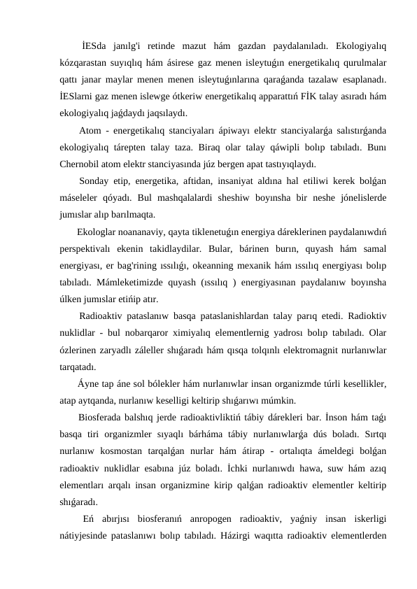  İESda  janılg'i  retinde  mazut  hám  gazdan  paydalanıladı.  Ekologiyalıq
kózqarastan suyıqlıq hám ásirese gaz menen isleytuǵın energetikalıq qurulmalar
qattı janar maylar menen menen isleytuǵınlarına qaraǵanda tazalaw esaplanadı.
İESlarni gaz menen islewge ótkeriw energetikalıq apparattıń FİK talay asıradı hám
ekologiyalıq jaǵdaydı jaqsılaydı.
 Atom - energetikalıq stanciyaları ápiwayı elektr stanciyalarǵa salıstırǵanda
ekologiyalıq tárepten talay taza. Biraq olar talay qáwipli bolıp tabıladı. Bunı
Chernobil atom elektr stanciyasında júz bergen apat tastıyıqlaydı.
 Sonday etip, energetika, aftidan, insaniyat aldına hal etiliwi kerek bolǵan
máseleler  qóyadı.  Bul  mashqalalardi  sheshiw  boyınsha  bir  neshe  jónelislerde
jumıslar alıp barılmaqta.
 Ekologlar noananaviy, qayta tiklenetuǵın energiya dáreklerinen paydalanıwdıń
perspektivalı  ekenin  takidlaydilar.  Bular,  bárinen  burın,  quyash  hám  samal
energiyası, er bag'rining ıssılıǵı, okeanning mexanik hám ıssılıq energiyası bolıp
tabıladı. Mámleketimizde quyash (ıssılıq ) energiyasınan paydalanıw boyınsha
úlken jumıslar etińip atır.
 Radioaktiv pataslanıw basqa pataslanishlardan talay parıq etedi. Radioktiv
nuklidlar - bul nobarqaror ximiyalıq elementlernig yadrosı bolıp tabıladı. Olar
ózlerinen zaryadlı záleller shıǵaradı hám qısqa tolqınlı elektromagnit nurlanıwlar
tarqatadı.
 Áyne tap áne sol bólekler hám nurlanıwlar insan organizmde túrli kesellikler,
atap aytqanda, nurlanıw keselligi keltirip shıǵarıwı múmkin.
 Biosferada balshıq jerde radioaktivliktiń tábiy dárekleri bar. İnson hám taǵı
basqa  tiri  organizmler  sıyaqlı  bárháma  tábiy  nurlanıwlarǵa  dús  boladı.  Sırtqı
nurlanıw  kosmostan  tarqalǵan  nurlar  hám  átirap  -  ortalıqta  ámeldegi  bolǵan
radioaktiv nuklidlar esabına júz boladı. İchki nurlanıwdı hawa, suw hám azıq
elementları arqalı insan organizmine kirip qalǵan radioaktiv elementler keltirip
shıǵaradı.
 Eń  abırjısı  biosferanıń  anropogen  radioaktiv,  yaǵniy  insan  iskerligi
nátiyjesinde pataslanıwı bolıp tabıladı. Házirgi waqıtta radioaktiv elementlerden
