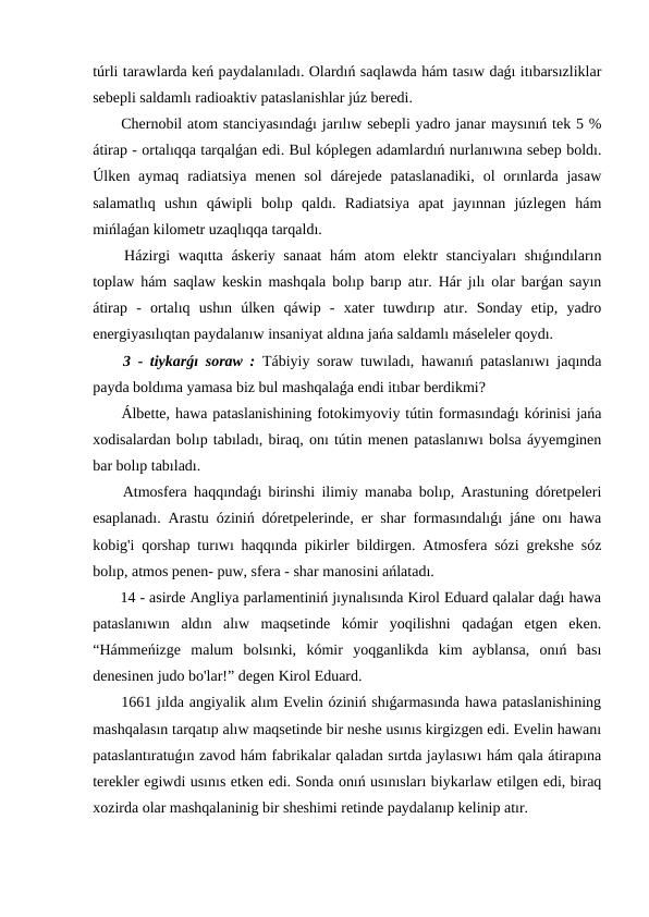 túrli tarawlarda keń paydalanıladı. Olardıń saqlawda hám tasıw daǵı itıbarsızliklar
sebepli saldamlı radioaktiv pataslanishlar júz beredi.
 Chernobil atom stanciyasındaǵı jarılıw sebepli yadro janar maysınıń tek 5 %
átirap - ortalıqqa tarqalǵan edi. Bul kóplegen adamlardıń nurlanıwına sebep boldı.
Úlken aymaq  radiatsiya  menen sol  dárejede  pataslanadiki,  ol  orınlarda jasaw
salamatlıq  ushın  qáwipli  bolıp  qaldı.  Radiatsiya  apat  jayınnan  júzlegen  hám
mińlaǵan kilometr uzaqlıqqa tarqaldı.
 Házirgi waqıtta áskeriy sanaat  hám  atom  elektr stanciyaları  shıǵındıların
toplaw hám saqlaw keskin mashqala bolıp barıp atır. Hár jılı olar barǵan sayın
átirap  -  ortalıq  ushın  úlken  qáwip  -  xater  tuwdırıp  atır.  Sonday  etip,  yadro
energiyasılıqtan paydalanıw insaniyat aldına jańa saldamlı máseleler qoydı.
 3 - tiykarǵı soraw : Tábiyiy soraw tuwıladı, hawanıń pataslanıwı jaqında
payda boldıma yamasa biz bul mashqalaǵa endi itıbar berdikmi?
 Álbette, hawa pataslanishining fotokimyoviy tútin formasındaǵı kórinisi jańa
xodisalardan bolıp tabıladı, biraq, onı tútin menen pataslanıwı bolsa áyyemginen
bar bolıp tabıladı.
 Atmosfera haqqındaǵı birinshi ilimiy manaba bolıp, Arastuning dóretpeleri
esaplanadı. Arastu óziniń dóretpelerinde, er shar formasındalıǵı jáne onı hawa
kobig'i qorshap turıwı haqqında pikirler bildirgen. Atmosfera sózi grekshe sóz
bolıp, atmos penen- puw, sfera - shar manosini ańlatadı.
 14 - asirde Angliya parlamentiniń jıynalısında Kirol Eduard qalalar daǵı hawa
pataslanıwın  aldın  alıw  maqsetinde  kómir  yoqilishni  qadaǵan  etgen  eken.
“Hámmeńizge  malum  bolsınki,  kómir  yoqganlikda  kim  ayblansa,  onıń  bası
denesinen judo bo'lar!” degen Kirol Eduard.
 1661 jılda angiyalik alım Evelin óziniń shıǵarmasında hawa pataslanishining
mashqalasın tarqatıp alıw maqsetinde bir neshe usınıs kirgizgen edi. Evelin hawanı
pataslantıratuǵın zavod hám fabrikalar qaladan sırtda jaylasıwı hám qala átirapına
terekler egiwdi usınıs etken edi. Sonda onıń usınısları biykarlaw etilgen edi, biraq
xozirda olar mashqalaninig bir sheshimi retinde paydalanıp kelinip atır.
