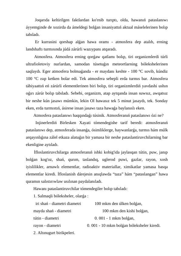  Joqarıda  keltirilgen  faktlardan  ko'rnib  turıptı,  olda,  hawanıń  pataslanıwı
áyyemginde de xozirda da ámeldegi bolǵan insaniyattıń aktual máselelerinen bolıp
tabıladı.
 Er  kurrasini  qorshap  alǵan  hawa  oramı  -  atmosfera  dep  atalıb,  erning
landshaftı turmısında júdá zárúrli wazıypanı atqaradı.
 Atmosfera. Atmosfera erning qorǵaw qatlamı bolıp, tiri organizmlerdi túrli
ultrafioletoviy  nurlardan,  samodan  túsetuǵın  meteortlarning  bólekshelerinen
saqlaydı. Eger atmosfera bolmaǵanda - er maydanı keshte - 100 °C sovib, kúndiz
100 °C ısıp ketken bolar edi. Tek atmosfera sebepli erda turmıs bar. Atmosfera
tábiyaattıń eń zárúrli elementlerinen biri bolıp, tiri organizmlerdiń yavdashi ushın
oǵırı zárúr bolıp tabıladı. Sebebi, organizm, atap aytqanda insan suwsız, awqatsız
bir neshe kún jasawı múmkin, lekin Ol hawasız tek 5 minut jasaydı, tek. Sonday
eken, erda turmıstıń, ásirese insan jasawı taza hawaǵa baylanıslı eken.
 Atmosfera pataslanıwı haqqındaǵı túsinik. Atmosferanıń pataslanıwı ózi ne? 
 Injinerlerdiń  Birlesken  Xayati  tómendegishe  tarif  beredi:  atmosferanıń
pataslanıwı dep, atmosferada insanǵa, ósimliklerge, haywanlarǵa, turmıs hám múlk
arqayınlıǵına zálel etkaza alatuǵın bir yamasa bir neshe pataslantiruvchilarning bar
ekenligine aytıladı.
 İfloslantiruvchilarga atmosferanıń ishki kobig'ida jaylasqan tútin, puw, janıp
bolǵan  kog'oz,  shań,  qurım,  taslandıq,  uglerod  puwi,  gazlar,  rayon,  xosh
iyislilikler, arnawlı elementlar, radioaktiv materiallar, ximikatlar yamasa basqa
elementlar kiredi. İfloslanish dárejesin anıqlawda “taza” hám “pataslangan” hawa
quramın salıstırıwlaw usılınan paydalanıladı.
 Hawanı pataslantiruvchilar tómendegiler bolıp tabıladı:
 1. Salmaqli bóleksheler, olarǵa :
   iri shań - diametri diametri 
    100 mkm den úlken bolǵan,
 mayda shań - diametri 
 100 mkm den kishi bolǵan,
 tútin - diametri 
    0. 001 - 1 mkm bolǵan,
 rayon - diametri 
       0. 001 - 10 mkm bolǵan bóleksheler kiredi.
 2. Altınugurt birikpeleri.
