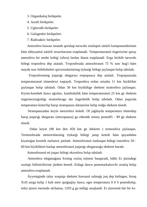  3. Organikalıq birikpeler.
 4. Azotli birikpeler.
 5. Uglerodlı birikpeler.
 6. Galogenler birikpeleri.
 7. Radioaktiv birikpeler.
 Atmosfera hawası insandı qorshap turıwshı ortalıqtıń zárúrli komponentlerinen
hám tábiyaattıń zárúrli resurslarınan esaplanadı. Temperaturanıń ózgeriwine qaray
atmosfera bir neshe kobig' (sfera) lardan ibarat esaplanadi. Erga birikib turıwshı
bólegi troposfera dep ataladı. Troposferada atmosferanıń 75 % suw bug'i hám
mayda suw bóleksheleri qarıwmalarininng tiykarǵı bólegi jaylasqan bolıp tabıladı. 
 Troposferaning  joqarıǵı  shegarası  tropopauza  dep  ataladı.  Tropopauzada
temperaturanıń tómenlewi toqtaydı. Troposfera erdan ortasha 11 km biyiklikte
jaylasqan bolıp tabıladı. Odan 50 km biyiklikge shekem stratosfera jaylasqan.
Kiyim-kenshek hawa aǵısları, kambulutlik hám temperaturanıń 25 km ge shekem
ózgermeytuǵınlıǵı  stratosferaga  tán  ózgeshelik  bolıp  tabıladı.  Odan  joqarıda
temperatura kóterilip barıp stratopauza dárejesine kelip nolǵa shekem túsedi.
 Stratopauzadan keyin mezosfera keledi. Ol jaǵdayda temperatura tómenlep
barıp joqarıǵı shegarası (mezopauza) ga etkende minus penen85 - 90 ǵa shekem
túsedi.
 Odan  keyin  (90  km  den  450  km  ge  shekem  )  termosfera  jaylasqan.
Termosferada  meteoritlarning  tiykarǵı  bólegi  janıp  ketedi  hám  quyashdan
kiyatırǵan kosmik nurlanıw jutıladı. Atmosferanıń ionlasqan bólegi ionosfera 50 -
60 km biyiklikten baslap atmosferanıń joqarıǵı shegarasıǵa shekem baradı.
 Atmosferanıń eń joqarı bólegi ekzosfera bolıp tabıladı.
 Atmosfera tekǵanaǵana Erning ıssılıq rejimin basqaradi, bálki Er júzindegi
ıssılıqtı bólistiriliwine járdem beredi. Erdagi dawıs penentarkaluvchi ortalıq bolıp
atmosfera esaplanadı.
 Áyyemginde talay waqıtqa shekem hawanıń salmaǵı joq dep kelingen, biraq
XvII asrga kelip 1 kub metr qurǵaqlay hawa, eger temperatura 0 0 S penenbolıp,
teńiz júzesi esesinde ulchansa, 1293 g ga teńligi anıqlandi. Er júzesiniń hár bir kv.
