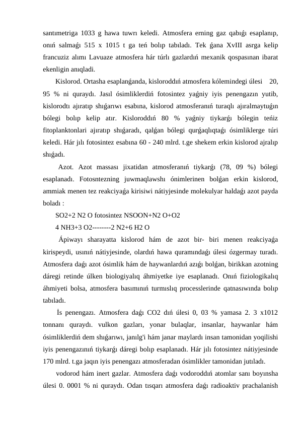 santımetriga 1033 g hawa tuwrı keledi. Atmosfera erning gaz qabıǵı esaplanıp,
onıń salmaǵı 515 x 1015 t ga teń bolıp tabıladı. Tek ǵana XvIII asrga kelip
francuziz alımı Lavuaze atmosfera hár túrlı gazlardıń mexanik qospasınan ibarat
ekenligin anıqladi.
 Kislorod. Ortasha esaplanǵanda, kisloroddıń atmosfera kólemindegi úlesi    20,
95 % ni quraydı. Jasıl  ósimliklerdiń fotosintez yaǵniy iyis penengazın yutib,
kislorodtı ajıratıp shıǵarıwı esabına, kislorod atmosferanıń turaqlı ajıralmaytuǵın
bólegi  bolıp  kelip  atır.  Kisloroddıń  80  %  yaǵniy  tiykarǵı  bólegin  teńiz
fitoplanktonlari ajıratıp shıǵaradı, qalǵan bólegi qurǵaqlıqtaǵı ósimliklerge túri
keledi. Hár jılı fotosintez esabına 60 - 240 mlrd. t.ge shekem erkin kislorod ajralıp
shıǵadı.
 Azot.  Azot  massası  jixatidan  atmosferanıń  tiykarǵı  (78,  09  %)  bólegi
esaplanadı.  Fotosntezning  juwmaqlawshı  ónimlerinen  bolǵan  erkin  kislorod,
ammiak menen tez reakciyaǵa kirisiwi nátiyjesinde molekulyar haldaǵı azot payda
boladı :
 SO2+2 N2 O fotosintez NSOON+N2 O+O2
 4 NH3+3 O2--------2 N2+6 H2 O
 Ápiwayı  sharayatta  kislorod  hám  de  azot  bir-  biri  menen  reakciyaǵa
kirispeydi, usınıń nátiyjesinde, olardıń hawa quramındaǵı úlesi ózgermay turadı.
Atmosfera daǵı azot ósimlik hám de haywanlardıń azıǵı bolǵan, birikkan azotning
dáregi retinde úlken biologiyalıq áhmiyetke iye esaplanadı. Onıń fiziologikalıq
áhmiyeti bolsa, atmosfera basımınıń turmıslıq processlerinde qatnasıwında bolıp
tabıladı.
 İs penengazı. Atmosfera daǵı CO2 dıń úlesi 0, 03 % yamasa 2. 3 x1012
tonnanı  quraydı.  vulkon  gazları,  yonar  bulaqlar,  insanlar,  haywanlar  hám
ósimliklerdiń dem shıǵarıwı, janılg'i hám janar maylardı insan tamonidan yoqilishi
iyis penengazınıń tiykarǵı dáregi bolıp esaplanadı. Hár jılı fotosintez nátiyjesinde
170 mlrd. t.ga jaqın iyis penengazı atmosferadan ósimlikler tamonidan jutıladı.
 vodorod hám inert gazlar. Atmosfera daǵı vodoroddıń atomlar sanı boyınsha
úlesi 0. 0001 % ni quraydı. Odan tısqarı atmosfera daǵı radioaktiv prachalanish
