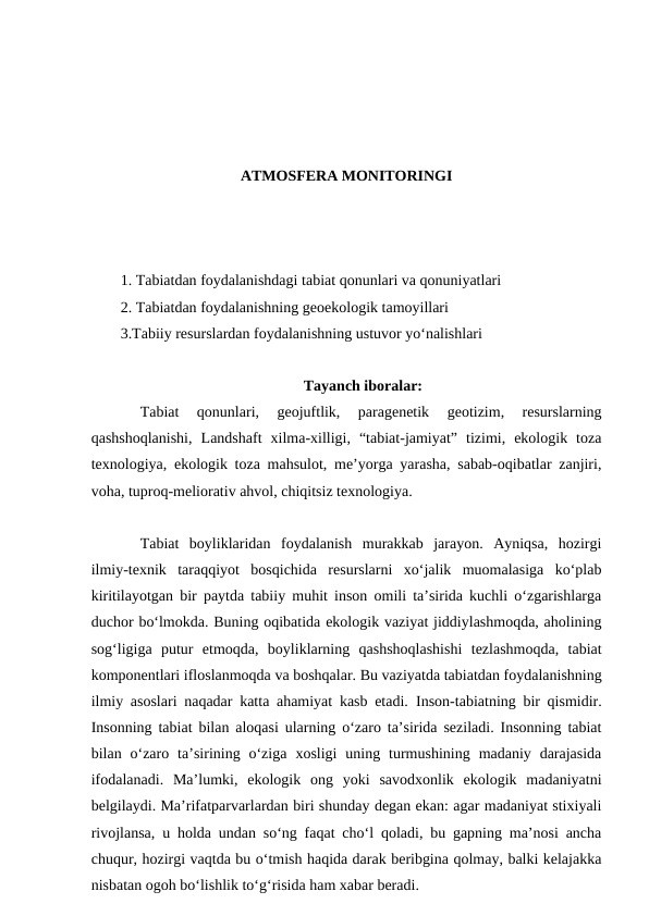 ATMOSFERA MONITORINGI
1. Tabiatdan foydalanishdagi tabiat qonunlari va qonuniyatlari
2. Tabiatdan foydalanishning geoekologik tamoyillari
3.Tabiiy resurslardan foydalanishning ustuvor yo‘nalishlari
Tayanch iboralar:
Tabiat  qonunlari,  geojuftlik,  paragenetik  geotizim,  resurslarning
qashshoqlanishi,  Landshaft  xilma-xilligi,  “tabiat-jamiyat”  tizimi,  ekologik  toza
texnologiya, ekologik toza mahsulot, me’yorga yarasha, sabab-oqibatlar zanjiri,
voha, tuproq-meliorativ ahvol, chiqitsiz texnologiya.
Tabiat  boyliklaridan  foydalanish  murakkab  jarayon.  Ayniqsa,  hozirgi
ilmiy-texnik  taraqqiyot  bosqichida  resurslarni  xo‘jalik  muomalasiga  ko‘plab
kiritilayotgan bir paytda tabiiy muhit inson omili ta’sirida kuchli o‘zgarishlarga
duchor bo‘lmokda. Buning oqibatida ekologik vaziyat jiddiylashmoqda, aholining
sog‘ligiga  putur  etmoqda,  boyliklarning  qashshoqlashishi  tezlashmoqda,  tabiat
komponentlari ifloslanmoqda va boshqalar. Bu vaziyatda tabiatdan foydalanishning
ilmiy asoslari naqadar katta ahamiyat kasb etadi.  Inson-tabiatning bir qismidir.
Insonning tabiat bilan aloqasi ularning o‘zaro ta’sirida seziladi. Insonning tabiat
bilan  o‘zaro  ta’sirining  o‘ziga  xosligi  uning  turmushining  madaniy  darajasida
ifodalanadi.  Ma’lumki,  ekologik  ong  yoki  savodxonlik  ekologik  madaniyatni
belgilaydi. Ma’rifatparvarlardan biri shunday degan ekan: agar madaniyat stixiyali
rivojlansa, u holda undan so‘ng faqat cho‘l qoladi, bu gapning ma’nosi ancha
chuqur, hozirgi vaqtda bu o‘tmish haqida darak beribgina qolmay, balki kelajakka
nisbatan ogoh bo‘lishlik to‘g‘risida ham xabar beradi.
