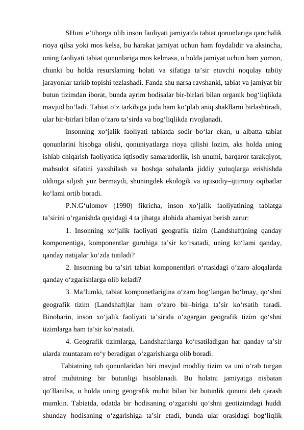 SHuni e’tiborga olib inson faoliyati jamiyatda tabiat qonunlariga qanchalik
rioya qilsa yoki mos kelsa, bu harakat jamiyat uchun ham foydalidir va aksincha,
uning faoliyati tabiat qonunlariga mos kelmasa, u holda jamiyat uchun ham yomon,
chunki  bu  holda  resurslarning  holati  va  sifatiga  ta’sir  etuvchi  noqulay  tabiiy
jarayonlar tarkib topishi tezlashadi. Fanda shu narsa ravshanki, tabiat va jamiyat bir
butun tizimdan iborat, bunda ayrim hodisalar bir-birlari bilan organik bog‘liqlikda
mavjud bo‘ladi. Tabiat o‘z tarkibiga juda ham ko‘plab aniq shakllarni birlashtiradi,
ular bir-birlari bilan o‘zaro ta’sirda va bog‘liqlikda rivojlanadi.
Insonning xo‘jalik faoliyati tabiatda sodir bo‘lar ekan, u albatta tabiat
qonunlarini hisobga olishi, qonuniyatlarga rioya qilishi lozim, aks holda uning
ishlab chiqarish faoliyatida iqtisodiy samaradorlik, ish unumi, barqaror tarakqiyot,
mahsulot  sifatini  yaxshilash  va  boshqa  sohalarda  jiddiy  yutuqlarga  erishishda
oldinga siljish yuz bermaydi, shuningdek ekologik va iqtisodiy–ijtimoiy oqibatlar
ko‘lami ortib boradi.
P.N.G‘ulomov  (1990)  fikricha,  inson  xo‘jalik  faoliyatining  tabiatga
ta’sirini o‘rganishda quyidagi 4 ta jihatga alohida ahamiyat berish zarur:
1. Insonning xo‘jalik faoliyati  geografik tizim  (Landshaft)ning qanday
komponentiga, komponentlar guruhiga ta’sir ko‘rsatadi, uning ko‘lami qanday,
qanday natijalar ko‘zda tutiladi?
2. Insonning bu ta’siri tabiat komponentlari o‘rtasidagi o‘zaro aloqalarda
qanday o‘zgarishlarga olib keladi?
3. Ma’lumki, tabiat komponetlarigina o‘zaro bog‘langan bo‘lmay, qo‘shni
geografik  tizim  (Landshaft)lar  ham  o‘zaro  bir–biriga  ta’sir  ko‘rsatib  turadi.
Binobarin, inson  xo‘jalik faoliyati  ta’sirida  o‘zgargan  geografik  tizim  qo‘shni
tizimlarga ham ta’sir ko‘rsatadi.
4. Geografik tizimlarga, Landshaftlarga ko‘rsatiladigan har qanday ta’sir
ularda muntazam ro‘y beradigan o‘zgarishlarga olib boradi.
Tabiatning tub qonunlaridan biri mavjud moddiy tizim va uni o‘rab turgan
atrof  muhitning  bir  butunligi  hisoblanadi.  Bu  holatni  jamiyatga  nisbatan
qo‘llanilsa, u holda uning geografik muhit bilan bir butunlik qonuni deb qarash
mumkin. Tabiatda, odatda bir hodisaning o‘zgarishi qo‘shni geotizimdagi huddi
shunday  hodisaning  o‘zgarishiga  ta’sir  etadi,  bunda  ular  orasidagi  bog‘liqlik
