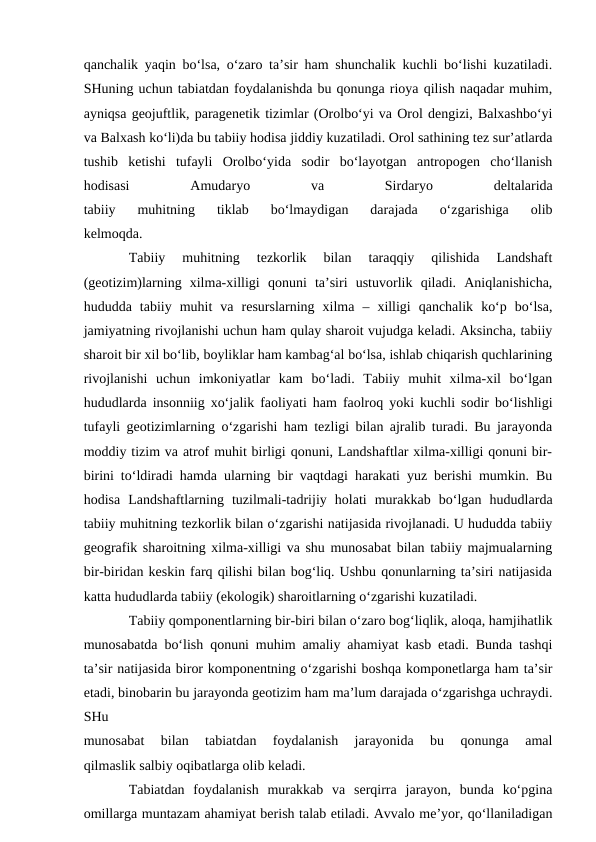 qanchalik yaqin bo‘lsa, o‘zaro ta’sir ham shunchalik kuchli bo‘lishi kuzatiladi.
SHuning uchun tabiatdan foydalanishda bu qonunga rioya qilish naqadar muhim,
ayniqsa geojuftlik, paragenetik tizimlar (Orolbo‘yi va Orol dengizi, Balxashbo‘yi
va Balxash ko‘li)da bu tabiiy hodisa jiddiy kuzatiladi. Orol sathining tez sur’atlarda
tushib  ketishi  tufayli  Orolbo‘yida  sodir  bo‘layotgan  antropogen  cho‘llanish
hodisasi
 
Amudaryo
 
va
 
Sirdaryo
 
deltalarida
tabiiy  muhitning  tiklab  bo‘lmaydigan  darajada  o‘zgarishiga  olib
kelmoqda.
Tabiiy  muhitning  tezkorlik  bilan  taraqqiy  qilishida  Landshaft
(geotizim)larning  xilma-xilligi  qonuni  ta’siri  ustuvorlik  qiladi.  Aniqlanishicha,
hududda  tabiiy  muhit  va  resurslarning  xilma  –  xilligi  qanchalik  ko‘p  bo‘lsa,
jamiyatning rivojlanishi uchun ham qulay sharoit vujudga keladi. Aksincha, tabiiy
sharoit bir xil bo‘lib, boyliklar ham kambag‘al bo‘lsa, ishlab chiqarish quchlarining
rivojlanishi  uchun  imkoniyatlar  kam  bo‘ladi.  Tabiiy  muhit  xilma-xil  bo‘lgan
hududlarda insonniig xo‘jalik faoliyati ham faolroq yoki kuchli sodir bo‘lishligi
tufayli geotizimlarning o‘zgarishi ham tezligi bilan ajralib turadi. Bu jarayonda
moddiy tizim va atrof muhit birligi qonuni, Landshaftlar xilma-xilligi qonuni bir-
birini to‘ldiradi hamda ularning bir vaqtdagi harakati yuz berishi mumkin. Bu
hodisa  Landshaftlarning  tuzilmali-tadrijiy  holati  murakkab  bo‘lgan  hududlarda
tabiiy muhitning tezkorlik bilan o‘zgarishi natijasida rivojlanadi. U hududda tabiiy
geografik sharoitning xilma-xilligi va shu munosabat bilan tabiiy majmualarning
bir-biridan keskin farq qilishi bilan bog‘liq. Ushbu qonunlarning ta’siri natijasida
katta hududlarda tabiiy (ekologik) sharoitlarning o‘zgarishi kuzatiladi.
Tabiiy qomponentlarning bir-biri bilan o‘zaro bog‘liqlik, aloqa, hamjihatlik
munosabatda bo‘lish qonuni muhim amaliy ahamiyat kasb etadi. Bunda tashqi
ta’sir natijasida biror komponentning o‘zgarishi boshqa komponetlarga ham ta’sir
etadi, binobarin bu jarayonda geotizim ham ma’lum darajada o‘zgarishga uchraydi.
SHu
munosabat  bilan  tabiatdan  foydalanish  jarayonida  bu  qonunga  amal
qilmaslik salbiy oqibatlarga olib keladi.
Tabiatdan  foydalanish  murakkab  va  serqirra  jarayon,  bunda  ko‘pgina
omillarga muntazam ahamiyat berish talab etiladi. Avvalo me’yor, qo‘llaniladigan
