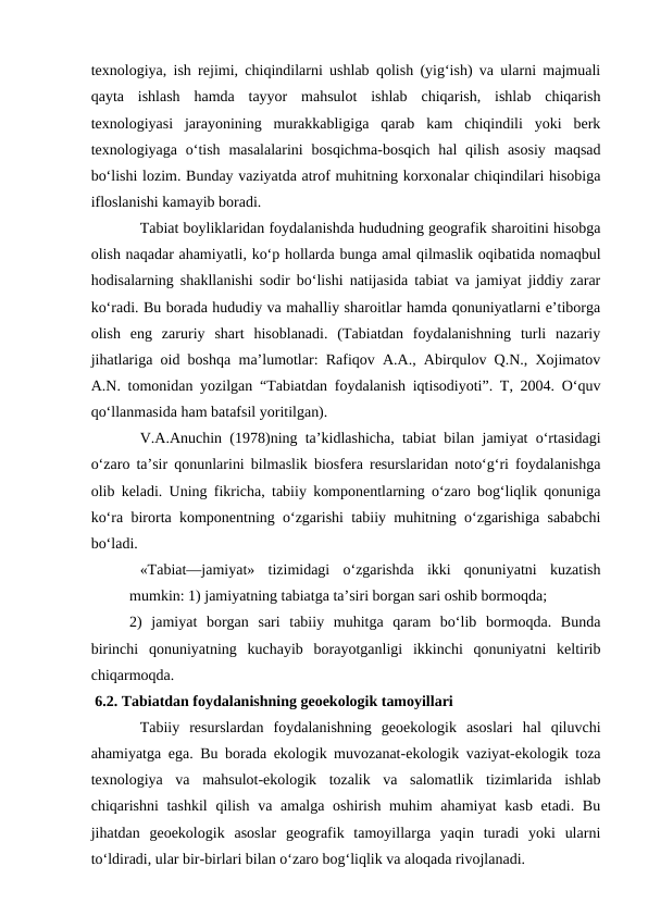 texnologiya, ish rejimi, chiqindilarni ushlab qolish (yig‘ish) va ularni majmuali
qayta  ishlash  hamda  tayyor  mahsulot  ishlab  chiqarish,  ishlab  chiqarish
texnologiyasi  jarayonining  murakkabligiga  qarab  kam  chiqindili  yoki  berk
texnologiyaga  o‘tish  masalalarini  bosqichma-bosqich  hal  qilish  asosiy  maqsad
bo‘lishi lozim. Bunday vaziyatda atrof muhitning korxonalar chiqindilari hisobiga
ifloslanishi kamayib boradi.
Tabiat boyliklaridan foydalanishda hududning geografik sharoitini hisobga
olish naqadar ahamiyatli, ko‘p hollarda bunga amal qilmaslik oqibatida nomaqbul
hodisalarning shakllanishi sodir bo‘lishi natijasida tabiat va jamiyat jiddiy zarar
ko‘radi. Bu borada hududiy va mahalliy sharoitlar hamda qonuniyatlarni e’tiborga
olish  eng  zaruriy  shart  hisoblanadi.  (Tabiatdan  foydalanishning  turli  nazariy
jihatlariga oid boshqa ma’lumotlar: Rafiqov A.A., Abirqulov Q.N., Xojimatov
A.N. tomonidan yozilgan “Tabiatdan foydalanish iqtisodiyoti”. T, 2004. O‘quv
qo‘llanmasida ham batafsil yoritilgan).
V.A.Anuchin (1978)ning ta’kidlashicha, tabiat bilan jamiyat o‘rtasidagi
o‘zaro ta’sir qonunlarini bilmaslik biosfera resurslaridan noto‘g‘ri foydalanishga
olib keladi. Uning fikricha, tabiiy komponentlarning o‘zaro bog‘liqlik qonuniga
ko‘ra birorta komponentning o‘zgarishi tabiiy muhitning o‘zgarishiga sababchi
bo‘ladi.
«Tabiat—jamiyat»  tizimidagi  o‘zgarishda  ikki  qonuniyatni  kuzatish
mumkin: 1) jamiyatning tabiatga ta’siri borgan sari oshib bormoqda;         
2)  jamiyat  borgan  sari  tabiiy  muhitga  qaram  bo‘lib  bormoqda.  Bunda
birinchi  qonuniyatning  kuchayib  borayotganligi  ikkinchi  qonuniyatni  keltirib
chiqarmoqda.
 6.2. Tabiatdan foydalanishning geoekologik tamoyillari
Tabiiy  resurslardan  foydalanishning  geoekologik  asoslari  hal  qiluvchi
ahamiyatga ega. Bu borada ekologik muvozanat-ekologik vaziyat-ekologik toza
texnologiya  va  mahsulot-ekologik  tozalik  va  salomatlik  tizimlarida  ishlab
chiqarishni tashkil  qilish va amalga oshirish muhim  ahamiyat  kasb etadi. Bu
jihatdan  geoekologik  asoslar  geografik  tamoyillarga  yaqin  turadi  yoki  ularni
to‘ldiradi, ular bir-birlari bilan o‘zaro bog‘liqlik va aloqada rivojlanadi.
