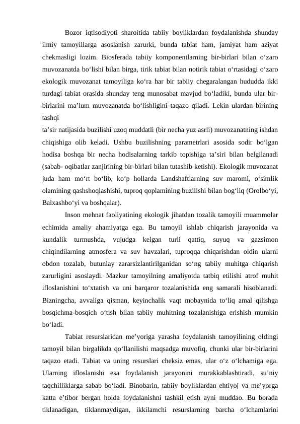Bozor iqtisodiyoti sharoitida tabiiy boyliklardan foydalanishda shunday
ilmiy  tamoyillarga  asoslanish  zarurki,  bunda  tabiat  ham,  jamiyat  ham  aziyat
chekmasligi lozim. Biosferada tabiiy komponentlarning bir-birlari bilan o‘zaro
muvozanatda bo‘lishi bilan birga, tirik tabiat bilan notirik tabiat o‘rtasidagi o‘zaro
ekologik muvozanat tamoyiliga ko‘ra har bir tabiiy chegaralangan hududda ikki
turdagi tabiat orasida shunday teng munosabat mavjud bo‘ladiki, bunda ular bir-
birlarini ma’lum muvozanatda bo‘lishligini taqazo qiladi. Lekin ulardan birining
tashqi
ta’sir natijasida buzilishi uzoq muddatli (bir necha yuz asrli) muvozanatning ishdan
chiqishiga  olib  keladi.  Ushbu  buzilishning  parametrlari  asosida  sodir  bo‘lgan
hodisa boshqa bir necha hodisalarning tarkib topishiga ta’siri bilan belgilanadi
(sabab- oqibatlar zanjirining bir-birlari bilan tutashib ketishi). Ekologik muvozanat
juda  ham  mo‘rt  bo‘lib,  ko‘p  hollarda  Landshaftlarning  suv  maromi,  o‘simlik
olamining qashshoqlashishi, tuproq qoplamining buzilishi bilan bog‘liq (Orolbo‘yi,
Balxashbo‘yi va boshqalar). 
Inson mehnat faoliyatining ekologik jihatdan tozalik tamoyili muammolar
echimida  amaliy  ahamiyatga  ega.  Bu  tamoyil  ishlab  chiqarish  jarayonida  va
kundalik  turmushda,  vujudga  kelgan  turli  qattiq,  suyuq  va  gazsimon
chiqindilarning atmosfera va suv havzalari, tuproqqa chiqarishdan oldin ularni
obdon  tozalab,  butunlay  zararsizlantirilganidan  so‘ng  tabiiy  muhitga  chiqarish
zarurligini asoslaydi. Mazkur tamoyilning amaliyotda tatbiq etilishi atrof muhit
ifloslanishini to‘xtatish va uni barqaror tozalanishida eng samarali hisoblanadi.
Bizningcha, avvaliga qisman, keyinchalik vaqt mobaynida to‘liq amal qilishga
bosqichma-bosqich o‘tish bilan tabiiy muhitning tozalanishiga erishish mumkin
bo‘ladi.
Tabiat resurslaridan me’yoriga yarasha foydalanish tamoyilining oldingi
tamoyil bilan birgalikda qo‘llanilishi maqsadga muvofiq, chunki ular bir-birlarini
taqazo etadi. Tabiat va uning resurslari cheksiz emas, ular o‘z o‘lchamiga ega.
Ularning  ifloslanishi  esa  foydalanish  jarayonini  murakkablashtiradi,  su’niy
taqchilliklarga sabab bo‘ladi. Binobarin, tabiiy boyliklardan ehtiyoj va me’yorga
katta e’tibor bergan holda foydalanishni tashkil etish ayni muddao. Bu borada
tiklanadigan,  tiklanmaydigan,  ikkilamchi  resurslarning  barcha  o‘lchamlarini
