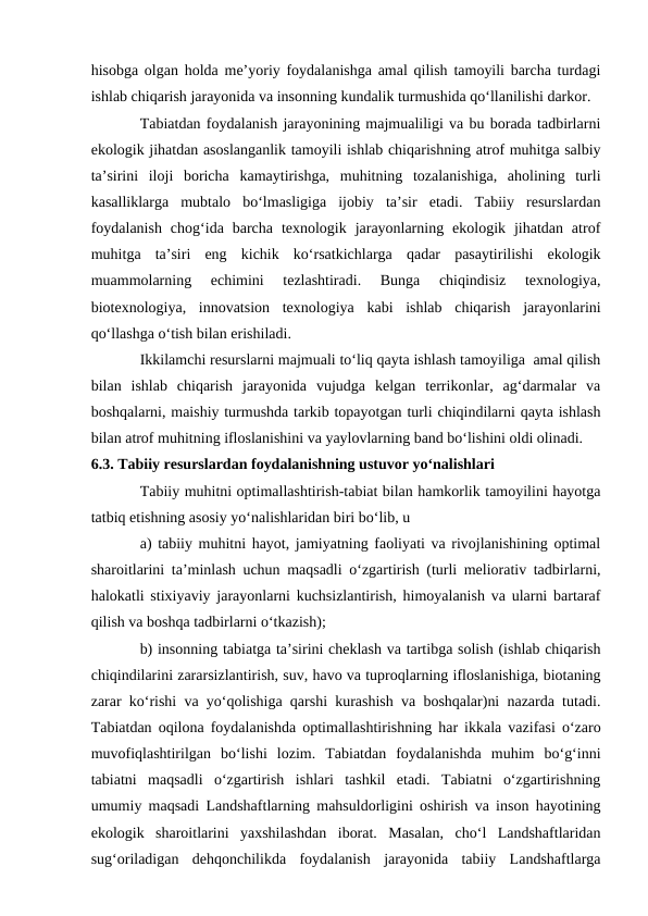 hisobga olgan holda me’yoriy foydalanishga amal qilish tamoyili barcha turdagi
ishlab chiqarish jarayonida va insonning kundalik turmushida qo‘llanilishi darkor.
Tabiatdan foydalanish jarayonining majmualiligi va bu borada tadbirlarni
ekologik jihatdan asoslanganlik tamoyili ishlab chiqarishning atrof muhitga salbiy
ta’sirini  iloji  boricha  kamaytirishga,  muhitning  tozalanishiga,  aholining  turli
kasalliklarga  mubtalo  bo‘lmasligiga  ijobiy  ta’sir  etadi.  Tabiiy  resurslardan
foydalanish  chog‘ida  barcha  texnologik  jarayonlarning  ekologik  jihatdan  atrof
muhitga  ta’siri  eng  kichik  ko‘rsatkichlarga  qadar  pasaytirilishi  ekologik
muammolarning  echimini  tezlashtiradi.  Bunga  chiqindisiz  texnologiya,
biotexnologiya,  innovatsion  texnologiya  kabi  ishlab  chiqarish  jarayonlarini
qo‘llashga o‘tish bilan erishiladi.
Ikkilamchi resurslarni majmuali to‘liq qayta ishlash tamoyiliga  amal qilish
bilan  ishlab  chiqarish  jarayonida  vujudga  kelgan  terrikonlar,  ag‘darmalar  va
boshqalarni, maishiy turmushda tarkib topayotgan turli chiqindilarni qayta ishlash
bilan atrof muhitning ifloslanishini va yaylovlarning band bo‘lishini oldi olinadi.
6.3. Tabiiy resurslardan foydalanishning ustuvor yo‘nalishlari
Tabiiy muhitni optimallashtirish-tabiat bilan hamkorlik tamoyilini hayotga
tatbiq etishning asosiy yo‘nalishlaridan biri bo‘lib, u 
a) tabiiy muhitni hayot, jamiyatning faoliyati va rivojlanishining optimal
sharoitlarini ta’minlash uchun maqsadli o‘zgartirish (turli meliorativ tadbirlarni,
halokatli stixiyaviy jarayonlarni kuchsizlantirish, himoyalanish va ularni bartaraf
qilish va boshqa tadbirlarni o‘tkazish);        
b) insonning tabiatga ta’sirini cheklash va tartibga solish (ishlab chiqarish
chiqindilarini zararsizlantirish, suv, havo va tuproqlarning ifloslanishiga, biotaning
zarar ko‘rishi va yo‘qolishiga qarshi kurashish va boshqalar)ni nazarda tutadi.
Tabiatdan oqilona foydalanishda optimallashtirishning har ikkala vazifasi o‘zaro
muvofiqlashtirilgan  bo‘lishi  lozim.  Tabiatdan  foydalanishda  muhim  bo‘g‘inni
tabiatni  maqsadli  o‘zgartirish  ishlari  tashkil  etadi.  Tabiatni  o‘zgartirishning
umumiy maqsadi Landshaftlarning mahsuldorligini oshirish va inson hayotining
ekologik  sharoitlarini  yaxshilashdan  iborat.  Masalan,  cho‘l  Landshaftlaridan
sug‘oriladigan  dehqonchilikda  foydalanish  jarayonida  tabiiy  Landshaftlarga
