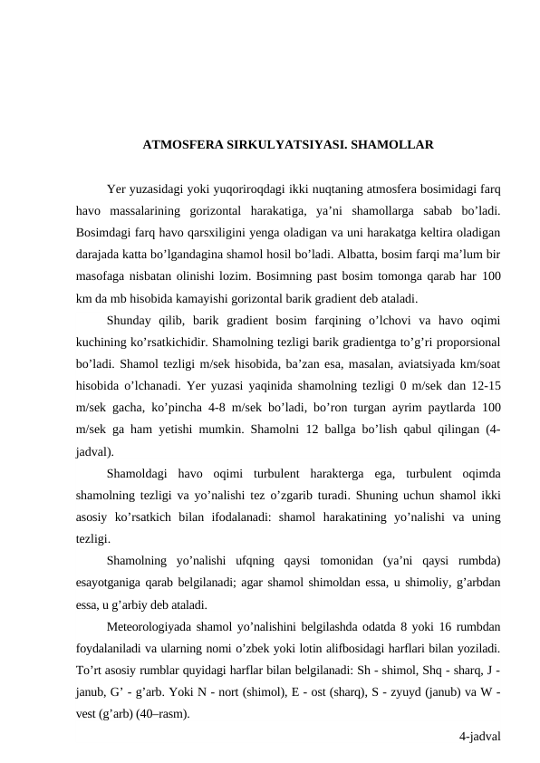ATMOSFERA SIRKULYATSIYASI. SHAMOLLAR
Yer yuzasidagi yoki yuqoriroqdagi ikki nuqtaning atmosfera bosimidagi farq
havo  massalarining  gorizontal  harakatiga,  ya’ni  shamollarga  sabab  bo’ladi.
Bosimdagi farq havo qarsxiligini yenga oladigan va uni harakatga keltira oladigan
darajada katta bo’lgandagina shamol hosil bo’ladi. Albatta, bosim farqi ma’lum bir
masofaga nisbatan olinishi lozim. Bosimning past bosim tomonga qarab har 100
km da mb hisobida kamayishi gorizontal barik gradient deb ataladi.
Shunday  qilib,  barik  gradient  bosim  farqining  o’lchovi  va  havo  oqimi
kuchining ko’rsatkichidir. Shamolning tezligi barik gradientga to’g’ri proporsional
bo’ladi. Shamol tezligi m/sek hisobida, ba’zan esa, masalan, aviatsiyada km/soat
hisobida o’lchanadi. Yer yuzasi yaqinida shamolning tezligi  0  m/sek dan  12-15
m/sek gacha, ko’pincha  4-8  m/sek bo’ladi, bo’ron turgan ayrim paytlarda  100
m/sek ga ham yetishi mumkin. Shamolni  12  ballga bo’lish qabul qilingan (4-
jadval).
Shamoldagi  havo  oqimi  turbulent  harakterga  ega,  turbulent  oqimda
shamolning tezligi va yo’nalishi tez o’zgarib turadi. Shuning uchun shamol ikki
asosiy  ko’rsatkich  bilan  ifodalanadi:  shamol  harakatining  yo’nalishi  va  uning
tezligi.
Shamolning  yo’nalishi  ufqning  qaysi  tomonidan  (ya’ni  qaysi  rumbda)
esayotganiga qarab belgilanadi; agar shamol shimoldan essa, u shimoliy, g’arbdan
essa, u g’arbiy deb ataladi.
Meteorologiyada shamol yo’nalishini belgilashda odatda 8 yoki 16 rumbdan
foydalaniladi va ularning nomi o’zbek yoki lotin alifbosidagi harflari bilan yoziladi.
To’rt asosiy rumblar quyidagi harflar bilan belgilanadi: Sh - shimol, Shq - sharq, J -
janub, G’ - g’arb. Yoki N - nort (shimol), E - ost (sharq), S - zyuyd (janub) va W -
vest (g’arb) (40–rasm).
4-jadval
