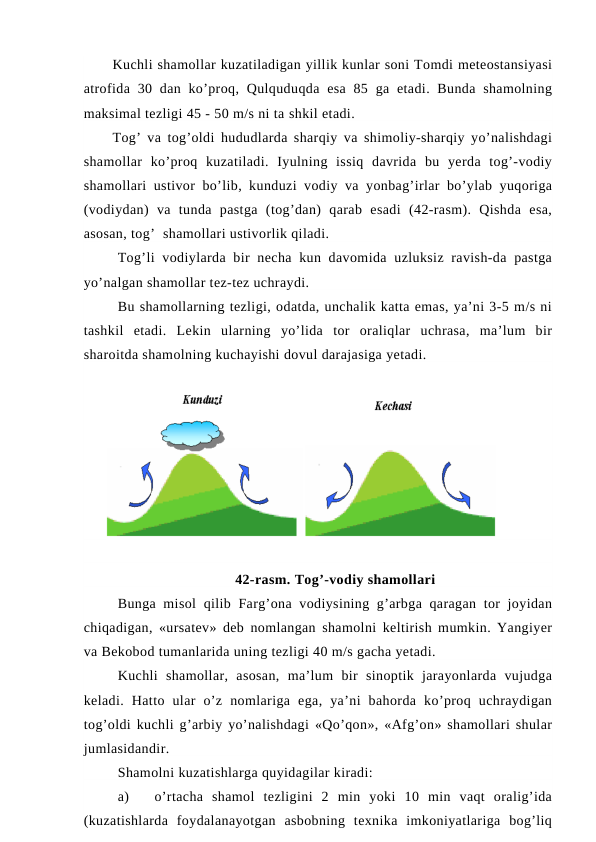 Kuchli shamollar kuzatiladigan yillik kunlar soni Tomdi meteostansiyasi
atrofida 30 dan ko’proq, Qulquduqda  esa  85 ga etadi. Bunda  shamolning
maksimal tezligi 45 - 50 m/s ni ta shkil etadi.
Tog’ va tog’oldi hududlarda sharqiy va shimoliy-sharqiy yo’nalishdagi
shamollar  ko’proq  kuzatiladi.  Iyulning  issiq  davrida  bu  yerda  tog’-vodiy
shamollari ustivor bo’lib, kunduzi vodiy va yonbag’irlar bo’ylab yuqoriga
(vodiydan)  va  tunda  pastga  (tog’dan)  qarab  esadi  (42-rasm).  Qishda  esa,
asosan, tog’  shamollari ustivorlik qiladi.
Tog’li  vodiylarda bir  necha kun davomida  uzluksiz ravish-da pastga
yo’nalgan shamollar tez-tez uchraydi.
Bu shamollarning tezligi, odatda, unchalik katta emas, ya’ni 3-5 m/s ni
tashkil  etadi.  Lekin  ularning  yo’lida  tor  oraliqlar  uchrasa,  ma’lum  bir
sharoitda shamolning kuchayishi dovul darajasiga yetadi.
42-rasm. Tog’-vodiy shamollari
Bunga misol  qilib Farg’ona vodiysining g’arbga qaragan tor  joyidan
chiqadigan, «ursatev» deb nomlangan shamolni keltirish mumkin. Yangiyer
va Bekobod tumanlarida uning tezligi 40 m/s gacha yetadi.
Kuchli  shamollar,  asosan,  ma’lum  bir  sinoptik  jarayonlarda  vujudga
keladi.  Hatto  ular  o’z  nomlariga  ega,  ya’ni  bahorda  ko’proq  uchraydigan
tog’oldi kuchli g’arbiy yo’nalishdagi «Qo’qon», «Afg’on» shamollari shular
jumlasidandir.
Shamolni kuzatishlarga quyidagilar kiradi:
a)
o’rtacha  shamol  tezligini  2  min  yoki  10  min  vaqt  oralig’ida
(kuzatishlarda  foydalanayotgan  asbobning  texnika  imkoniyatlariga  bog’liq
