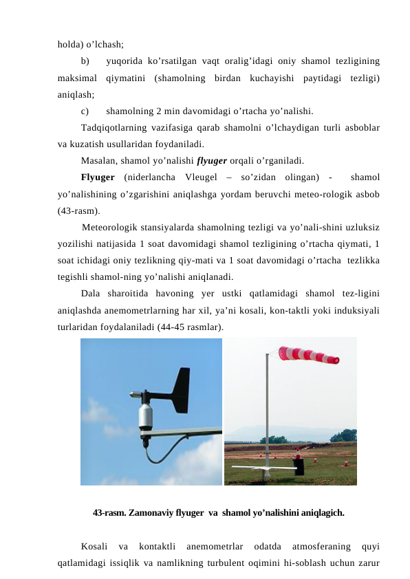 holda) o’lchash;
b)
yuqorida  ko’rsatilgan  vaqt  oralig’idagi  oniy  shamol  tezligining
maksimal  qiymatini  (shamolning  birdan  kuchayishi  paytidagi  tezligi)
aniqlash;
c)
shamolning 2 min davomidagi o’rtacha yo’nalishi.
Tadqiqotlarning vazifasiga qarab shamolni o’lchaydigan turli asboblar
va kuzatish usullaridan foydaniladi.
Masalan, shamol yo’nalishi flyuger orqali o’rganiladi. 
Flyuger (niderlancha  Vleugel –  so’zidan  olingan)  -   shamol
yo’nalishining o’zgarishini aniqlashga yordam beruvchi meteo-rologik asbob
(43-rasm). 
Meteorologik stansiyalarda shamolning tezligi va yo’nali-shini uzluksiz
yozilishi natijasida 1 soat davomidagi shamol tezligining o’rtacha qiymati, 1
soat ichidagi oniy tezlikning qiy-mati va 1 soat davomidagi o’rtacha  tezlikka
tegishli shamol-ning yo’nalishi aniqlanadi.
Dala  sharoitida  havoning  yer  ustki  qatlamidagi  shamol  tez-ligini
aniqlashda anemometrlarning har xil, ya’ni kosali, kon-taktli yoki induksiyali
turlaridan foydalaniladi (44-45 rasmlar).
 
43-rasm. Zamonaviy flyuger  va  shamol yo’nalishini aniqlagich. 
Kosali  va  kontaktli  anemometrlar  odatda  atmosferaning  quyi
qatlamidagi issiqlik va namlikning turbulent oqimini hi-soblash uchun zarur
