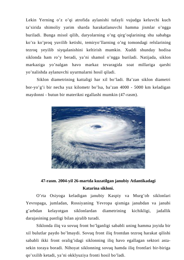 Lekin Yerning o’z o’qi atrofida aylanishi tufayli vujudga keluvchi kuch
ta’sirida shimoliy yarim sharda harakatlanuvchi hamma jismlar o’ngga
buriladi.  Bunga misol qilib,  daryolarning o’ng qirg’oqlarining shu sababga
ko’ra ko’proq yuvilib ketishi,  temiryo’llarning o’ng tomondagi relslarining
tezroq yeyilib siyqalanishini keltirish mumkin.  Xuddi shunday hodisa
siklonda ham ro’y beradi,  ya’ni shamol o’ngga buriladi.  Natijada,  siklon
markaziga yo’nalgan havo markaz tevaragida soat millariga qarshi
yo’nalishda aylanuvchi uyurmalarni hosil qiladi.
Siklon  diametrining kattaligi  har  xil  bo’ladi.  Ba’zan  siklon diametri
bor-yo’g’i bir necha yuz kilometr bo’lsa, ba’zan 4000 - 5000 km keladigan
maydonni - butun bir materikni egallashi mumkin (47-rasm).
47-rasm. 2004-yil 26-martda kuzatilgan janubiy Atlantikadagi
Katarina sikloni.
O’rta  Osiyoga  keladigan  janubiy  Kaspiy  va  Murg’ob  siklonlari
Yevropaga,  jumladan,  Rossiyaning  Yevropa  qismiga  janubdan  va  janubi
g’arbdan  kelayotgan  siklonlardan  diametrining  kichikligi,  jadallik
darajasining pastligi bilan ajralib turadi.
Siklonda iliq va sovuq front bo’lganligi sababli uning hamma joyida bir
xil bulutlar paydo bo’lmaydi. Sovuq front iliq frontdan tezroq harakat qilishi
sababli  ikki  front  oralig’idagi  siklonning iliq havo egallagan sektori  asta-
sekin toraya boradi. Nihoyat siklonning sovuq hamda iliq frontlari bir-biriga
qo’sxilib ketadi, ya’ni okklyuziya fronti hosil bo’ladi.
