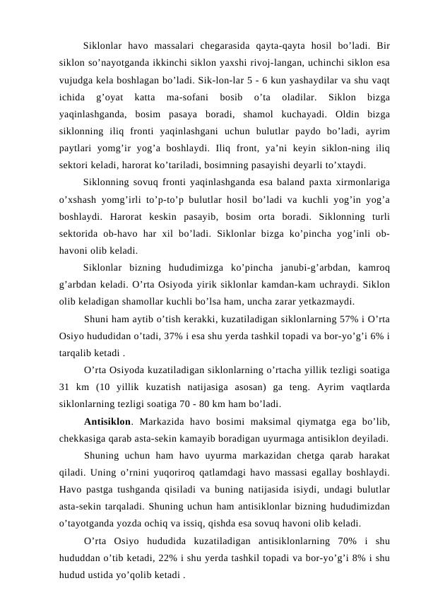 Siklonlar  havo  massalari  chegarasida  qayta-qayta  hosil  bo’ladi.  Bir
siklon so’nayotganda ikkinchi siklon yaxshi rivoj-langan, uchinchi siklon esa
vujudga kela boshlagan bo’ladi. Sik-lon-lar 5 - 6 kun yashaydilar va shu vaqt
ichida  g’oyat  katta  ma-sofani  bosib  o’ta  oladilar.  Siklon  bizga
yaqinlashganda,  bosim  pasaya  boradi,  shamol  kuchayadi.  Oldin  bizga
siklonning  iliq  fronti  yaqinlashgani  uchun  bulutlar  paydo  bo’ladi,  ayrim
paytlari  yomg’ir  yog’a  boshlaydi.  Iliq  front,  ya’ni  keyin  siklon-ning  iliq
sektori keladi, harorat ko’tariladi, bosimning pasayishi deyarli to’xtaydi.
Siklonning sovuq fronti yaqinlashganda esa baland paxta xirmonlariga
o’xshash  yomg’irli to’p-to’p bulutlar hosil  bo’ladi va kuchli yog’in yog’a
boshlaydi.  Harorat  keskin  pasayib,  bosim  orta  boradi.  Siklonning  turli
sektorida  ob-havo  har  xil  bo’ladi.  Siklonlar  bizga  ko’pincha  yog’inli  ob-
havoni olib keladi.
Siklonlar  bizning  hududimizga  ko’pincha  janubi-g’arbdan,  kamroq
g’arbdan keladi. O’rta Osiyoda yirik siklonlar kamdan-kam uchraydi. Siklon
olib keladigan shamollar kuchli bo’lsa ham, uncha zarar yetkazmaydi.
Shuni ham aytib o’tish kerakki, kuzatiladigan siklonlarning 57% i O’rta
Osiyo hududidan o’tadi, 37% i esa shu yerda tashkil topadi va bor-yo’g’i 6% i
tarqalib ketadi .
O’rta Osiyoda kuzatiladigan siklonlarning o’rtacha yillik tezligi soatiga
31  km  (10  yillik  kuzatish  natijasiga  asosan)  ga  teng.  Ayrim  vaqtlarda
siklonlarning tezligi soatiga 70 - 80 km ham bo’ladi.
Antisiklon.  Markazida  havo  bosimi  maksimal  qiymatga  ega  bo’lib,
chekkasiga qarab asta-sekin kamayib boradigan uyurmaga antisiklon deyiladi.
Shuning  uchun  ham  havo  uyurma  markazidan  chetga  qarab  harakat
qiladi. Uning o’rnini yuqoriroq qatlamdagi havo massasi egallay boshlaydi.
Havo pastga tushganda qisiladi va buning natijasida isiydi, undagi bulutlar
asta-sekin tarqaladi. Shuning uchun ham antisiklonlar bizning hududimizdan
o’tayotganda yozda ochiq va issiq, qishda esa sovuq havoni olib keladi.
O’rta  Osiyo  hududida  kuzatiladigan  antisiklonlarning  70%  i  shu
hududdan o’tib ketadi, 22% i shu yerda tashkil topadi va bor-yo’g’i 8% i shu
hudud ustida yo’qolib ketadi .
