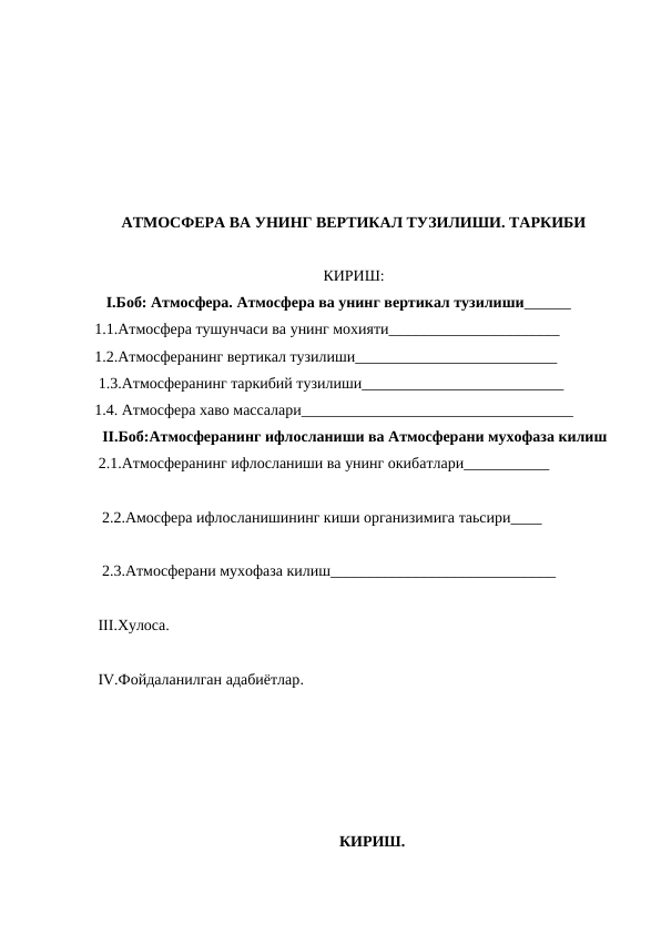 АТМОСФЕРА ВА УНИНГ ВЕРТИКАЛ ТУЗИЛИШИ. ТАРКИБИ
КИРИШ:
   I.Боб: Атмосфера. Атмосфера ва унинг вертикал тузилиши______
1.1.Атмосфера тушунчаси ва унинг мохияти______________________
1.2.Атмосферанинг вертикал тузилиши__________________________
 1.3.Атмосферанинг таркибий тузилиши__________________________ 
1.4. Атмосфера хаво массалари___________________________________ 
  II.Боб:Атмосферанинг ифлосланиши ва Атмосферани мухофаза килиш 
 2.1.Атмосферанинг ифлосланиши ва унинг окибатлари___________ 
   2.2.Амосфера ифлосланишининг киши организимига таьсири____
   2.3.Атмосферани мухофаза килиш_____________________________
  III.Хулоса.
  IV.Фойдаланилган адабиётлар.
КИРИШ.
