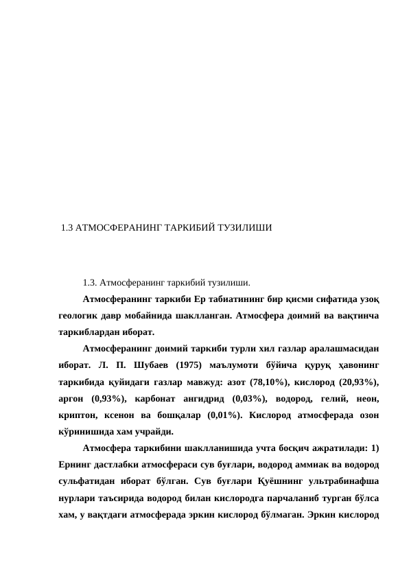  1.3 АТМОСФЕРАНИНГ ТАРКИБИЙ ТУЗИЛИШИ
 
1.3. Атмосферанинг таркибий тузилиши.
Атмосферанинг таркиби Ер табиатининг бир қисми сифатида узоқ
геологик давр мобайнида шаклланган. Атмосфера доимий ва вақтинча
таркиблардан иборат. 
Атмосферанинг доимий таркиби турли хил газлар аралашмасидан
иборат.  Л.  П.  Шубаев  (1975)  маълумоти  бўйича  қуруқ  ҳавонинг
таркибида қуйидаги газлар мавжуд: азот (78,10%), кислород (20,93%),
аргон  (0,93%),  карбонат  ангидрид  (0,03%),  водород,  гелий,  неон,
криптон,  ксенон  ва  бошқалар  (0,01%).  Кислород  атмосферада  озон
кўринишида хам учрайди.
Атмосфера таркибини шаклланишида учта босқич ажратилади: 1)
Ернинг дастлабки атмосфераси сув буғлари, водород аммиак ва водород
сульфатидан  иборат  бўлган.  Сув  буғлари  Қуёшнинг  ультрабинафша
нурлари таъсирида водород билан кислородга парчаланиб турган бўлса
хам, у вақтдаги атмосферада эркин кислород бўлмаган. Эркин кислород
