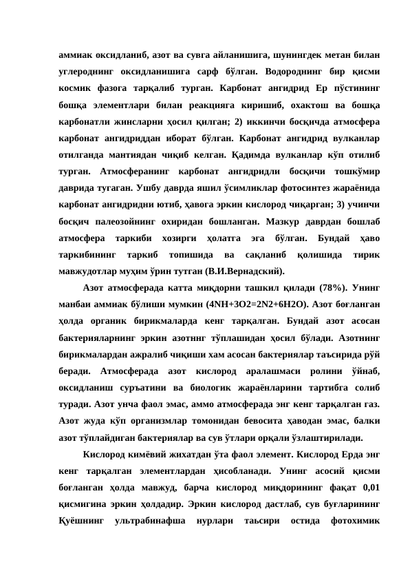 аммиак оксидланиб, азот ва сувга айланишига, шунингдек метан билан
углероднинг  оксидланишига  сарф  бўлган.  Водороднинг  бир  қисми
космик  фазога  тарқалиб  турган.  Карбонат  ангидрид  Ер  пўстининг
бошқа  элементлари  билан  реакцияга  киришиб,  охактош  ва  бошқа
карбонатли жинсларни ҳосил қилган; 2) иккинчи босқичда атмосфера
карбонат  ангидриддан  иборат  бўлган.  Карбонат  ангидрид  вулканлар
отилганда мантиядан  чиқиб  келган.  Қадимда  вулканлар  кўп  отилиб
турган.  Атмосферанинг  карбонат  ангидридли  босқичи  тошкўмир
даврида тугаган. Ушбу даврда яшил ўсимликлар фотосинтез жараёнида
карбонат ангидридни ютиб, ҳавога эркин кислород чиқарган; 3) учинчи
босқич  палеозойнинг  охиридан  бошланган.  Мазкур  даврдан  бошлаб
атмосфера  таркиби  хозирги  ҳолатга  эга  бўлган.  Бундай  ҳаво
таркибининг  таркиб  топишида  ва  сақланиб  қолишида  тирик
мавжудотлар муҳим ўрин тутган (В.И.Вернадский).
Азот атмосферада катта миқдорни ташкил қилади (78%). Унинг
манбаи аммиак бўлиши мумкин (4NH+3O2=2N2+6H2O). Азот боғланган
ҳолда  органик  бирикмаларда  кенг  тарқалган.  Бундай  азот  асосан
бактерияларнинг  эркин  азотннг  тўплашидан  ҳосил  бўлади. Азотнинг
бирикмалардан ажралиб чиқиши хам асосан бактериялар таъсирида рўй
беради.  Атмосферада  азот  кислород  аралашмаси  ролини  ўйнаб,
оксидланиш  суръатини  ва  биологик  жараёнларини  тартибга  солиб
туради. Азот унча фаол эмас, аммо атмосферада энг кенг тарқалган газ.
Азот жуда кўп организмлар томонидан бевосита ҳаводан эмас, балки
азот тўплайдиган бактериялар ва сув ўтлари орқали ўзлаштирилади. 
Кислород кимёвий жихатдан ўта фаол элемент. Кислород Ерда энг
кенг  тарқалган  элементлардан  ҳисобланади.  Унинг  асосий  қисми
боғланган  ҳолда  мавжуд,  барча  кислород  миқдорининг  фақат  0,01
қисмигина эркин ҳолдадир. Эркин кислород дастлаб, сув буғларининг
Қуёшнинг  ультрабинафша  нурлари  таьсири  остида  фотохимик
