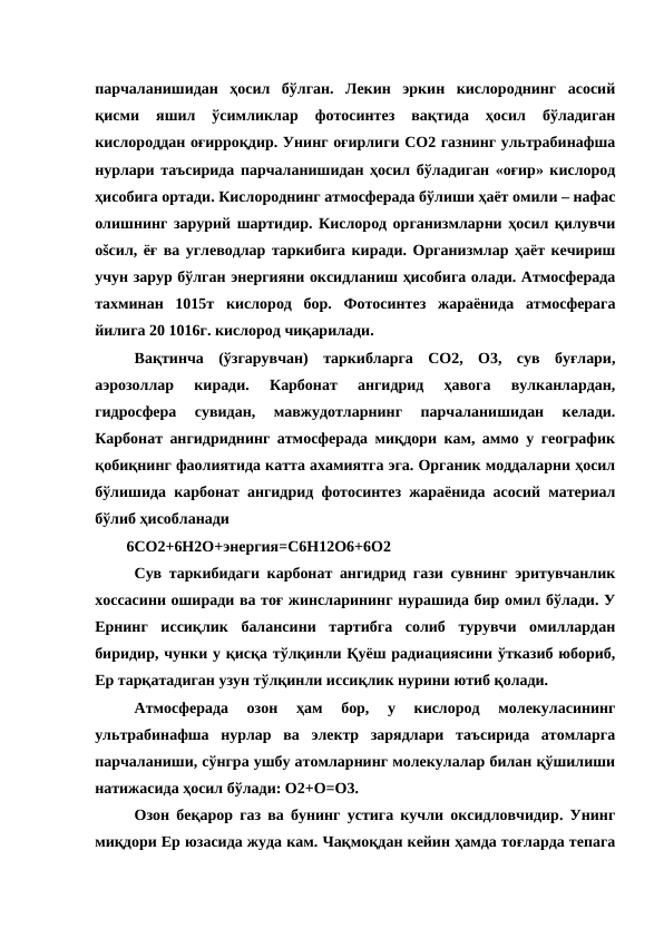 парчаланишидан  ҳосил  бўлган.  Лекин  эркин  кислороднинг  асосий
қисми  яшил  ўсимликлар  фотосинтез  вақтида  ҳосил  бўладиган
кислороддан оғирроқдир. Унинг оғирлиги СО2 газнинг ультрабинафша
нурлари таъсирида парчаланишидан ҳосил бўладиган «оғир» кислород
ҳисобига ортади. Кислороднинг атмосферада бўлиши ҳаёт омили – нафас
олишнинг зарурий шартидир. Кислород организмларни ҳосил қилувчи
оšсил, ёғ ва углеводлар таркибига киради. Организмлар ҳаёт кечириш
учун зарур бўлган энергияни оксидланиш ҳисобига олади. Атмосферада
тахминан  1015т  кислород  бор.  Фотосинтез  жараёнида  атмосферага
йилига 20 1016г. кислород чиқарилади.
Вақтинча  (ўзгарувчан)  таркибларга  СО2,  О3,  сув  буғлари,
аэрозоллар  киради.  Карбонат  ангидрид  ҳавога  вулканлардан,
гидросфера  сувидан,  мавжудотларнинг  парчаланишидан  келади.
Карбонат ангидриднинг атмосферада миқдори кам, аммо у географик
қобиқнинг фаолиятида катта ахамиятга эга. Органик моддаларни ҳосил
бўлишида карбонат ангидрид фотосинтез жараёнида асосий материал
бўлиб ҳисобланади
6СO2+6Н2О+энергия=С6Н12О6+6О2
Сув таркибидаги карбонат ангидрид гази сувнинг эритувчанлик
хоссасини оширади ва тоғ жинсларининг нурашида бир омил бўлади. У
Ернинг  иссиқлик  балансини  тартибга  солиб  турувчи  омиллардан
биридир, чунки у қисқа тўлқинли Қуёш радиациясини ўтказиб юбориб,
Ер тарқатадиган узун тўлқинли иссиқлик нурини ютиб қолади.
Атмосферада  озон  ҳам  бор,  у  кислород  молекуласининг
ультрабинафша  нурлар  ва  электр  зарядлари  таъсирида  атомларга
парчаланиши, сўнгра ушбу атомларнинг молекулалар билан қўшилиши
натижасида ҳосил бўлади: О2+О=О3.
Озон беқарор газ ва бунинг устига кучли оксидловчидир. Унинг
миқдори Ер юзасида жуда кам. Чақмоқдан кейин ҳамда тоғларда тепага
