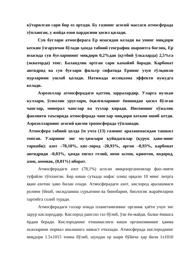 кўтарилган сари бир оз ортади. Бу газнинг асосий массаси атмосферада
тўпланган, у жойда озон пардасини ҳосил қилади.
Сув буғлари атмосферага Ер юзасидан келади ва унинг миқдори
кескин ўзгарувчан бўлади ҳамда табиий географик шароитга боғлиқ. Ер
юзасида сув буғларининг миқдори 0,2%дан (қутбий ўлкаларда) 2,5%га
(экваторда)  тенг.  Баландлик  ортган  сари  камайиб  боради.  Карбонат
ангидрид  ва  сув  буғлари  фильтр  сифатида  Ернинг  узун  тўлқинли
нурларини  ушлаб  қолади.  Натижада  иссиқхона  эффекти  вужудга
келади.
Аэрозоллар  атмосферадаги  қаттиқ  зарралардир.  Уларга  вулкан
куллари,  ўсимлик  уруғлари,  ёқилғиларнинг  ёнишидан  ҳосил  бўлган
чанглар,  минерал  чанглар  ва  тузлар  киради.  Инсоннинг  хўжалик
фаолияти таъсирида атмосферада чанглар миқдори кескин ошиб кетди.
Аэрозолларнинг асосий қисми тропосферада тўпланади.
 Атмосфера табиий ҳолда ўн учта (13) газнинг аралашмасидан ташкил
топган.  Уларнинг  энг  му-ҳимлари  қуйидагилар  (қурук  ҳаво-нинг
таркиби):  азот  –78,10%,  кис-лород  -20,93%,  аргон  –0,93%,  карбонат
ангидриди –0,03%, ҳамда енгил гелий, неон ксеон, криптон, водород,
азон, аммиак, (0,01%) иборат.
Атмосферадаги  азот  (78,1%)  асосан  микроорганизмлар  фао-лияти
туфайли тўпланган. Бир киши суткада нафас олиш орқали 10 минг литрга
яқин азотни ҳаво билан олади. Атмосферадаги азот, кислород аралашмаси
ролини ўйнаб, оксидланиш суръатини ва бинобарин, биологик жараёнларни
тартибга солиб туради.
Атмосферадаги газлар ичида планетамизнинг органик ҳаёти учун энг
зарур кислороддир. Кислород рангсиз газ бўлиб, ўзи ён-майди, балки ёнишга
ёрдам  беради.  Кислороднинг  етишмаслиги  киши  организмининг  ҳамма
аъзоларини нормал ишлашига шикаст етказади. Атмосферада кислороднинг
миқдори 1.5x1015 тонна бўлиб, шундан ер шари бўйича ҳар йили 1x1010
