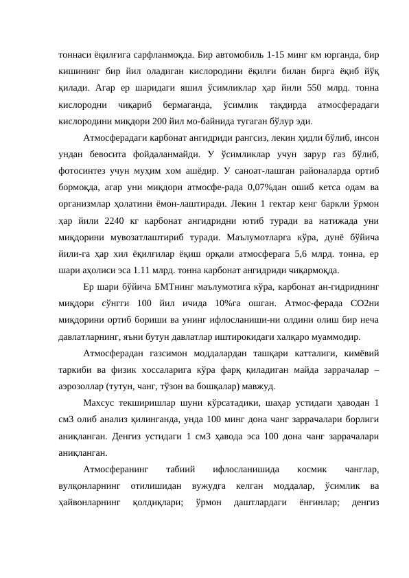 тоннаси ёқилғига сарфланмоқда. Бир автомобиль 1-15 минг км юрганда, бир
кишининг  бир  йил  оладиган  кислородини  ёқилғи  билан  бирга  ёқиб  йўқ
қилади.  Агар  ер  шаридаги  яшил  ўсимликлар  ҳар  йили  550  млрд.  тонна
кислородни  чиқариб  бермаганда,  ўсимлик  тақдирда  атмосферадаги
кислородини миқдори 200 йил мо-байнида тугаган бўлур эди.
Атмосферадаги карбонат ангидриди рангсиз, лекин ҳидли бўлиб, инсон
ундан  бевосита  фойдаланмайди.  У  ўсимликлар  учун  зарур  газ  бўлиб,
фотосинтез учун муҳим хом ашёдир. У саноат-лашган районаларда ортиб
бормоқда, агар уни миқдори атмосфе-рада 0,07%дан ошиб кетса одам ва
организмлар ҳолатини ёмон-лаштиради. Лекин 1 гектар кенг баркли ўрмон
ҳар  йили  2240  кг  карбонат  ангидридни  ютиб  туради  ва  натижада  уни
миқдорини  мувозатлаштириб  туради.  Маълумотларга  кўра,  дунё  бўйича
йили-га ҳар хил ёқилғилар ёқиш орқали атмосферага 5,6 млрд. тонна, ер
шари аҳолиси эса 1.11 млрд. тонна карбонат ангидриди чиқармоқда.
Ер шари бўйича БМТнинг маълумотига кўра, карбонат ан-гидриднинг
миқдори  сўнгги  100  йил  ичида  10%га  ошган.  Атмос-ферада  CO2ни
миқдорини ортиб бориши ва унинг ифлосланиши-ни олдини олиш бир неча
давлатларнинг, яъни бутун давлатлар иштирокидаги халқаро муаммодир.
Атмосферадан  газсимон  моддалардан  ташқари  катталиги,  кимёвий
таркиби  ва  физик  хоссаларига  кўра  фарқ  қиладиган  майда  заррачалар  –
аэрозоллар (тутун, чанг, тўзон ва бошқалар) мавжуд.
Махсус текширишлар шуни кўрсатадики, шаҳар устидаги ҳаводан 1
см3 олиб анализ қилинганда, унда 100 минг дона чанг заррачалари борлиги
аниқланган. Денгиз устидаги 1 см3 ҳавода эса 100 дона чанг заррачалари
аниқланган.
Атмосферанинг
 
табиий
 
ифлосланишида
 
космик
 
чанглар,
вулқонларнинг  отилишидан  вужудга  келган  моддалар,  ўсимлик  ва
ҳайвонларнинг  қолдиқлари;  ўрмон  даштлардаги  ёнғинлар;  денгиз
