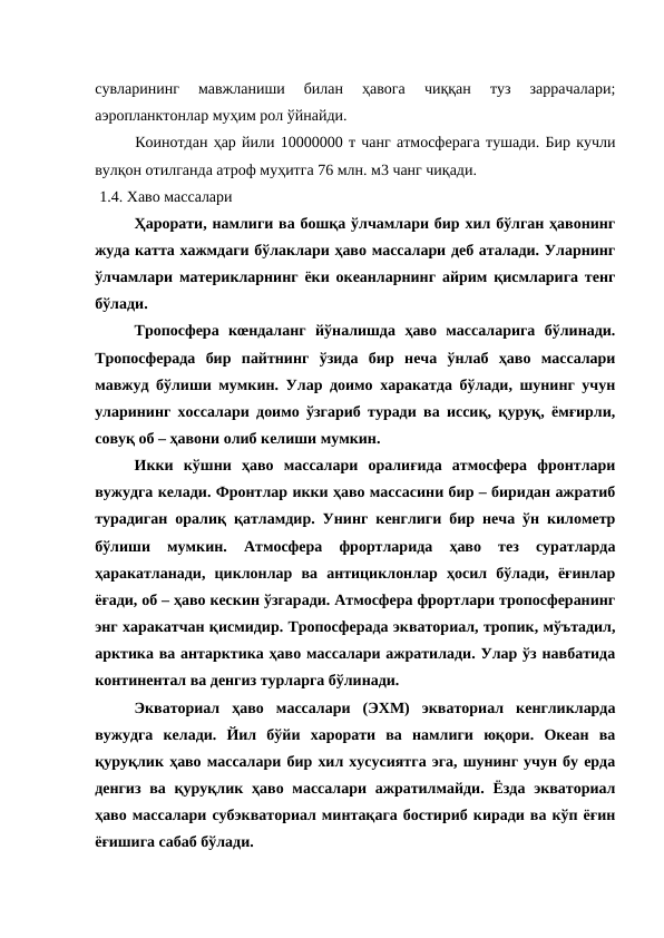 сувларининг  мавжланиши  билан  ҳавога  чиққан  туз  заррачалари;
аэропланктонлар муҳим рол ўйнайди. 
Коинотдан ҳар йили 10000000 т чанг атмосферага тушади. Бир кучли
вулқон отилганда атроф муҳитга 76 млн. м3 чанг чиқади.
 1.4. Хаво массалари
Ҳарорати, намлиги ва бошқа ўлчамлари бир хил бўлган ҳавонинг
жуда катта хажмдаги бўлаклари ҳаво массалари деб аталади. Уларнинг
ўлчамлари материкларнинг ёки океанларнинг айрим қисмларига тенг
бўлади.
Тропосфера  кœндаланг  йўналишда  ҳаво  массаларига  бўлинади.
Тропосферада  бир  пайтнинг  ўзида  бир  неча  ўнлаб  ҳаво  массалари
мавжуд бўлиши мумкин. Улар доимо харакатда бўлади, шунинг учун
уларининг хоссалари доимо ўзгариб туради ва иссиқ, қуруқ, ёмғирли,
совуқ об – ҳавони олиб келиши мумкин.
Икки  кўшни  ҳаво  массалари  оралиғида  атмосфера  фронтлари
вужудга келади. Фронтлар икки ҳаво массасини бир – биридан ажратиб
турадиган оралиқ қатламдир. Унинг кенглиги бир неча ўн километр
бўлиши  мумкин.  Атмосфера  фрортларида  ҳаво  тез  суратларда
ҳаракатланади,  циклонлар  ва  антициклонлар  ҳосил  бўлади,  ёғинлар
ёғади, об – ҳаво кескин ўзгаради. Атмосфера фрортлари тропосферанинг
энг харакатчан қисмидир. Тропосферада экваториал, тропик, мўътадил,
арктика ва антарктика ҳаво массалари ажратилади. Улар ўз навбатида
континентал ва денгиз турларга бўлинади. 
Экваториал  ҳаво  массалари  (ЭХМ)  экваториал  кенгликларда
вужудга  келади.  Йил  бўйи  харорати  ва  намлиги  юқори.  Океан  ва
қуруқлик ҳаво массалари бир хил хусусиятга эга, шунинг учун бу ерда
денгиз ва қуруқлик  ҳаво массалари  ажратилмайди. Ёзда экваториал
ҳаво массалари субэкваториал минтақага бостириб киради ва кўп ёғин
ёғишига сабаб бўлади.
