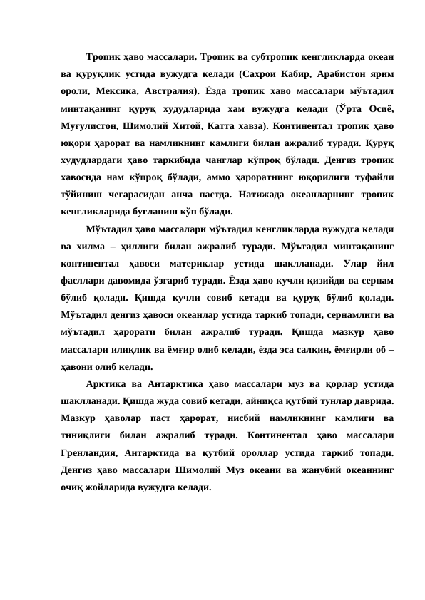 Тропик ҳаво массалари. Тропик ва субтропик кенгликларда океан
ва қуруқлик устида вужудга келади (Сахрои Кабир, Арабистон ярим
ороли,  Мексика,  Австралия).  Ёзда  тропик  хаво  массалари  мўътадил
минтақанинг  қуруқ  худудларида  хам  вужудга  келади  (Ўрта  Осиё,
Муғулистон, Шимолий Хитой, Катта хавза). Континентал тропик ҳаво
юқори ҳарорат ва намликнинг камлиги билан ажралиб туради. Қуруқ
худудлардаги ҳаво таркибида чанглар кўпроқ бўлади. Денгиз тропик
хавосида нам кўпроқ бўлади, аммо ҳароратнинг юқорилиги туфайли
тўйиниш  чегарасидан  анча  пастда.  Натижада  океанларнинг  тропик
кенгликларида буғланиш кўп бўлади.
Мўътадил ҳаво массалари мўътадил кенгликларда вужудга келади
ва  хилма  – ҳиллиги  билан  ажралиб туради.  Мўътадил  минтақанинг
континентал  ҳавоси  материклар  устида  шаклланади.  Улар  йил
фасллари давомида ўзгариб туради. Ёзда ҳаво кучли қизийди ва сернам
бўлиб  қолади.  Қишда  кучли  совиб  кетади  ва  қуруқ  бўлиб  қолади.
Мўътадил денгиз ҳавоси океанлар устида таркиб топади, сернамлиги ва
мўътадил  ҳарорати  билан  ажралиб  туради.  Қишда  мазкур  ҳаво
массалари илиқлик ва ёмғир олиб келади, ёзда эса салқин, ёмғирли об –
ҳавони олиб келади.
Арктика  ва  Антарктика  ҳаво  массалари  муз  ва  қорлар  устида
шаклланади. Қишда жуда совиб кетади, айниқса қутбий тунлар даврида.
Мазкур  ҳаволар  паст  ҳарорат,  нисбий  намликнинг  камлиги  ва
тиниқлиги  билан  ажралиб  туради.  Континентал  ҳаво  массалари
Гренландия,  Антарктида  ва  қутбий  ороллар  устида  таркиб  топади.
Денгиз ҳаво массалари Шимолий Муз океани ва жанубий океаннинг
очиқ жойларида вужудга келади.
       
