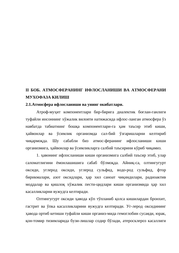               
 
II БОБ.  АТМОСФЕРАНИНГ ИФЛОСЛАНИШИ ВА АТМОСФЕРАНИ
МУХОФАЗА КИЛИШ
2.1.Атмосфера ифлосланиши ва унинг окибатлари.
Атроф-муҳит  компонентлари  бир-бирига  диалектик  боғлан-ганлиги
туфайли инсоннинг хўжалик вилояти натижасида ифлос-ланган атмосфера ўз
навбатда  табиатнинг  бошқа  компонентлари-га  ҳам  таъсир  этиб  киши,
ҳайвонлар  ва  ўсимлик  организмда  сал-бий  ўзгаришларни  келтириб
чиқармоқда.  Шу  сабабли  биз  атмос-феранинг  ифлосланиши  киши
организмига, ҳайвонлар ва ўсимликларга салбий таъсирини кўриб чиқамиз.
1. ҳавонинг ифлосланиши киши организмига салбий таъсир этиб, улар
саломатлигини  ёмонлашишига  сабаб  бўлмоқда.  Айниқ-са,  олтингугурт
оксиди,  углерод  оксиди,  углерод  сульфид,  водо-род  сульфид,  фтор
бирикмалари,  азот  оксидлари,  ҳар  хил  саноат  чиқиндилари,  радиоактив
моддалар  ва қишлоқ хўжалик  пести-цидлари  киши организмида  ҳар  хил
касалликларни вужудга келтиради.
Олтингугурт оксиди ҳавода кўп тўпланиб қолса кишилардан бронхит,
гастрит ва ўпка касалликларини вужудга келтиради. Уг-лерод оксидининг
ҳавода ортиб кетиши туфайли киши организ-мида гемоглобин сусаяди, юрак,
қон-томир тизимларида бузи-лишлар содир бўлади, атеросклероз касаллиги
