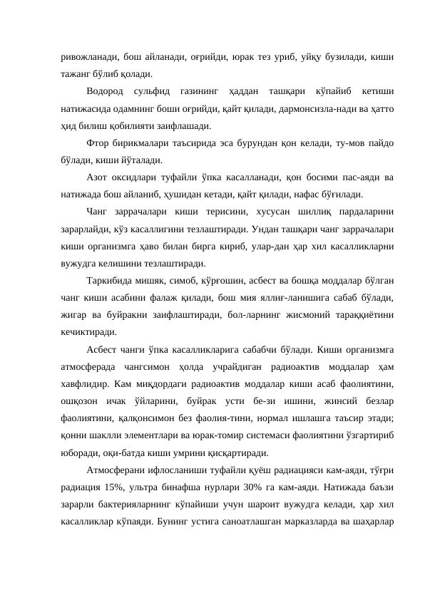 ривожланади, бош айланади, оғрийди, юрак тез уриб, уйқу бузилади, киши
тажанг бўлиб қолади.
Водород  сульфид  газининг  ҳаддан  ташқари  кўпайиб  кетиши
натижасида одамнинг боши оғрийди, қайт қилади, дармонсизла-нади ва ҳатто
ҳид билиш қобилияти заифлашади.
Фтор бирикмалари таъсирида эса бурундан қон келади, ту-мов пайдо
бўлади, киши йўталади.
Азот оксидлари туфайли ўпка касалланади, қон босими пас-аяди ва
натижада бош айланиб, ҳушидан кетади, қайт қилади, нафас бўғилади.
Чанг  заррачалари  киши  терисини,  хусусан  шиллиқ  пардаларини
зарарлайди, кўз касаллигини тезлаштиради. Ундан ташқари чанг заррачалари
киши организмга ҳаво билан бирга кириб, улар-дан ҳар хил касалликларни
вужудга келишини тезлаштиради.
Таркибида мишяк, симоб, кўрғошин, асбест ва бошқа моддалар бўлган
чанг киши асабини фалаж қилади, бош мия яллиғ-ланишига сабаб бўлади,
жигар  ва  буйракни  заифлаштиради,  бол-ларнинг  жисмоний  тараққиётини
кечиктиради.
Асбест чанги ўпка касалликларига сабабчи бўлади. Киши организмга
атмосферада  чангсимон  ҳолда  учрайдиган  радиоактив  моддалар  ҳам
хавфлидир. Кам миқдордаги радиоактив моддалар киши асаб фаолиятини,
ошқозон  ичак  ўйларини,  буйрак  усти  бе-зи  ишини,  жинсий  безлар
фаолиятини, қалқонсимон без фаолия-тини, нормал ишлашга таъсир этади;
қонни шаклли элементлари ва юрак-томир системаси фаолиятини ўзгартириб
юборади, оқи-батда киши умрини қисқартиради. 
Атмосферани ифлосланиши туфайли қуёш радиацияси кам-аяди, тўғри
радиация 15%, ультра бинафша нурлари 30% га кам-аяди. Натижада баъзи
зарарли бактерияларнинг кўпайиши учун шароит вужудга келади, ҳар хил
касалликлар кўпаяди. Бунинг устига саноатлашган марказларда ва шаҳарлар
