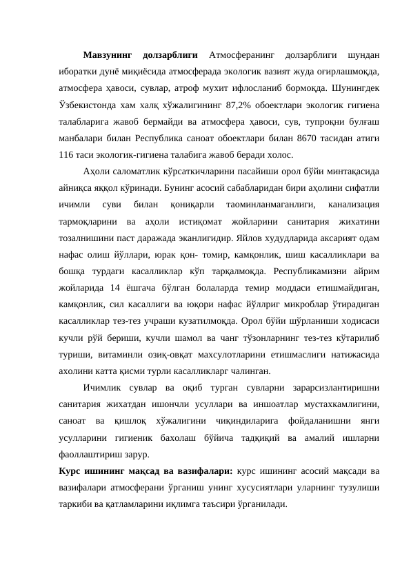 Мавзунинг  долзарблиги
 Атмосферанинг  долзарблиги  шундан
иборатки дунё миқиёсида атмосферада экологик вазият жуда оғирлашмоқда,
атмосфера ҳавоси, сувлар, атроф мухит ифлосланиб бормоқда. Шунингдек
Ўзбекистонда хам халқ хўжалигининг 87,2% обoектлари экологик гигиена
талабларига жавоб бермайди ва атмосфера ҳавоси, сув, тупроқни булғаш
манбалари билан Республика саноат обoектлари билан 8670 тасидан атиги
116 таси экологик-гигиена талабига жавоб беради холос. 
Аҳоли саломатлик кўрсаткичларини пасайиши орол бўйи минтақасида
айниқса яққол кўринади. Бунинг асосий сабабларидан бири аҳолини сифатли
ичимли  суви  билан  қониқарли  таoминланмаганлиги,  канализация
тармоқларини  ва  аҳоли  истиқомат  жойларини  санитария  жихатини
тозалнишини паст даражада эканлигидир. Яйлов худудларида аксарият одам
нафас олиш йўллари, юрак қон- томир, камқонлик, шиш касалликлари ва
бошқа  турдаги  касалликлар  кўп  тарқалмоқда.  Республикамизни  айрим
жойларида  14  ёшгача  бўлган  болаларда  темир  моддаси  етишмайдиган,
камқонлик, сил касаллиги ва юқори нафас йўллриг микроблар ўтирадиган
касалликлар тез-тез учраши кузатилмоқда. Орол бўйи шўрланиши ходисаси
кучли рўй бериши, кучли шамол ва чанг тўзонларнинг тез-тез кўтарилиб
туриши, витаминли озиқ-овқат  махсулотларини етишмаслиги  натижасида
ахолини катта қисми турли касалликларг чалинган. 
Ичимлик  сувлар  ва  оқиб  турган  сувларни  зарарсизлантиришни
санитария  жихатдан  ишончли  усуллари  ва  иншоатлар  мустахкамлигини,
саноат  ва  қишлоқ  хўжалигини  чиқиндиларига  фойдаланишни  янги
усулларини  гигиеник  бахолаш  бўйича  тадқиқий  ва  амалий  ишларни
фаоллаштириш зарур.  
Курс ишининг мақсад ва вазифалари: курс ишининг асосий мақсади ва
вазифалари атмосферани ўрганиш унинг хусусиятлари уларнинг тузулиши
таркиби ва қатламларини иқлимга таъсири ўрганилади.
