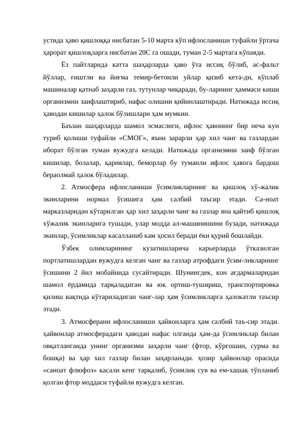 устида ҳаво қишлоққа нисбатан 5-10 марта кўп ифлосланиши туфайли ўртача
ҳарорат қишлоқларга нисбатан 20С га ошади, туман 2-5 мартага кўпаяди.
Ёз  пайтларида  катта  шаҳарларда  ҳаво  ўта  иссиқ  бўлиб,  ас-фальт
йўллар,  ғиштли  ва  йиғма  темир-бетонли  уйлар  қизиб  кета-ди,  кўплаб
машиналар қатнаб заҳарли газ, тутунлар чиқаради, бу-ларнинг ҳаммаси киши
организмни заифлаштириб, нафас олишни қийинлаштиради. Натижада иссиқ
ҳаводан кишилар ҳалок бўлишлари ҳам мумкин.
Баъзан шаҳарларда шамол эсмаслиги, ифлос ҳавонинг бир неча кун
туриб қолиши туфайли «СМОГ», яъни зарарли ҳар хил чанг ва газлардан
иборат бўлган туман вужудга келади. Натижада организмни заиф бўлган
кишилар, болалар, қариялар, беморлар бу туманли ифлос ҳавога  бардош
бераолмай ҳалок бўладилар. 
2.  Атмосфера  ифлосланиши  ўсимликларнинг  ва  қишлоқ  хў-жалик
экинларини  нормал  ўсишига  ҳам  салбий  таъсир  этади.  Са-ноат
марказларидан кўтарилган ҳар хил заҳарли чанг ва газлар яна қайтиб қишлоқ
хўжалик экинларига тушади, улар модда ал-машинишини бузади, натижада
экинлар, ўсимликлар касалланиб кам ҳосил беради ёки қурий бошлайди.
Ўзбек  олимларининг  кузатишларича  карьерларда  ўтказилган
портлатишлардан вужудга келган чанг ва газлар атрофдаги ўсим-ликларнинг
ўсишини 2 йил мобайнида сусайтиради. Шунингдек, кон ағдармаларидан
шамол  ёрдамида  тарқаладиган  ва  юк  ортиш-тушириш,  транспортировка
қилиш вақтида кўтариладиган чанг-лар ҳам ўсимликларга ҳалокатли таъсир
этади.
3. Атмосферани ифлосланиши ҳайвонларга ҳам салбий таъ-сир этади.
ҳайвонлар атмосферадаги ҳаводан нафас олганда ҳам-да ўсимликлар билан
овқатланганда  унинг  организми заҳарли чанг  (фтор, кўрғошин, сурма ва
бошқа)  ва  ҳар  хил  газлар  билан  заҳарланади.  ҳозир  ҳайвонлар  орасида
«саноат флюфоз» касали кенг тарқалиб, ўсимлик сув ва ем-хашак тўпланиб
қолган фтор моддаси туфайли вужудга келган.
