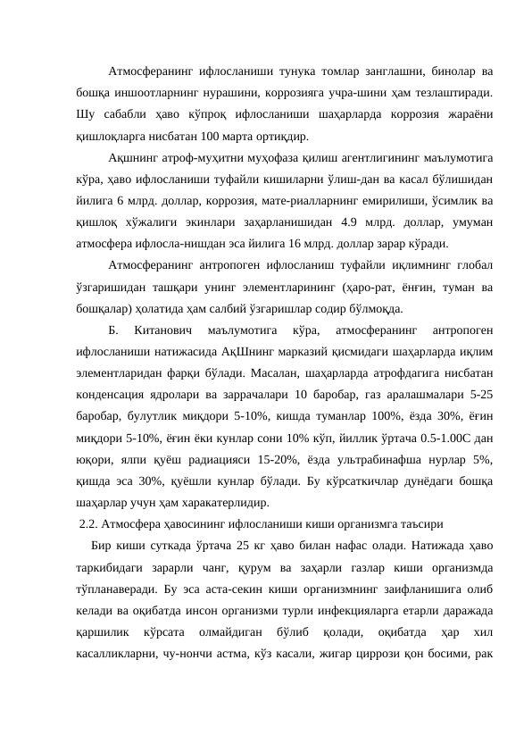 Атмосферанинг ифлосланиши тунука томлар занглашни, бинолар ва
бошқа иншоотларнинг нурашини, коррозияга учра-шини ҳам тезлаштиради.
Шу  сабабли  ҳаво  кўпроқ  ифлосланиши  шаҳарларда  коррозия  жараёни
қишлоқларга нисбатан 100 марта ортиқдир.
Ақшнинг атроф-муҳитни муҳофаза қилиш агентлигининг маълумотига
кўра, ҳаво ифлосланиши туфайли кишиларни ўлиш-дан ва касал бўлишидан
йилига 6 млрд. доллар, коррозия, мате-риалларнинг емирилиши, ўсимлик ва
қишлоқ  хўжалиги  экинлари  заҳарланишидан  4.9  млрд.  доллар,  умуман
атмосфера ифлосла-нишдан эса йилига 16 млрд. доллар зарар кўради.
Атмосферанинг антропоген ифлосланиш туфайли иқлимнинг глобал
ўзгаришидан  ташқари унинг элементларининг (ҳаро-рат,  ёнғин, туман ва
бошқалар) ҳолатида ҳам салбий ўзгаришлар содир бўлмоқда.
Б.  Китанович  маълумотига  кўра,  атмосферанинг  антропоген
ифлосланиши натижасида АқШнинг марказий қисмидаги шаҳарларда иқлим
элементларидан фарқи бўлади. Масалан, шаҳарларда атрофдагига нисбатан
конденсация ядролари ва заррачалари 10 баробар, газ аралашмалари 5-25
баробар, булутлик миқдори 5-10%, кишда туманлар 100%, ёзда 30%, ёғин
миқдори 5-10%, ёғин ёки кунлар сони 10% кўп, йиллик ўртача 0.5-1.00С дан
юқори,  ялпи  қуёш  радиацияси  15-20%,  ёзда  ультрабинафша  нурлар  5%,
қишда эса 30%, қуёшли кунлар бўлади. Бу кўрсаткичлар дунёдаги бошқа
шаҳарлар учун ҳам харакатерлидир.
 2.2. Атмосфера ҳавосининг ифлосланиши киши организмга таъсири
   Бир киши суткада ўртача 25 кг ҳаво билан нафас олади. Натижада ҳаво
таркибидаги  зарарли  чанг,  қурум  ва  заҳарли  газлар  киши  организмда
тўпланаверади. Бу эса аста-секин киши организмнинг заифланишига олиб
келади ва оқибатда инсон организми турли инфекцияларга етарли даражада
қаршилик  кўрсата  олмайдиган  бўлиб  қолади,  оқибатда  ҳар  хил
касалликларни, чу-нончи астма, кўз касали, жигар циррози қон босими, рак
