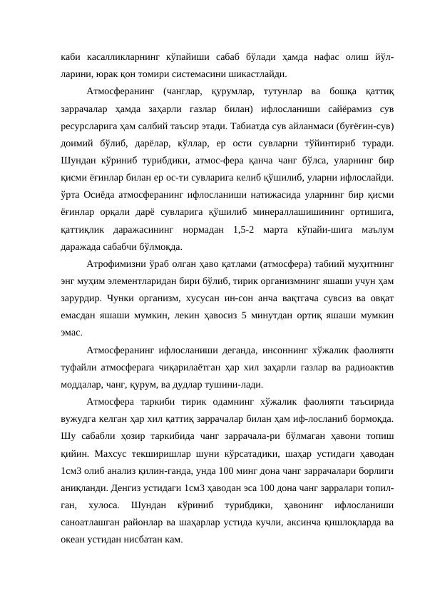каби  касалликларнинг  кўпайиши  сабаб  бўлади  ҳамда  нафас  олиш  йўл-
ларини, юрак қон томири системасини шикастлайди.
Атмосферанинг  (чанглар,  қурумлар,  тутунлар  ва  бошқа  қаттиқ
заррачалар  ҳамда  заҳарли  газлар  билан)  ифлосланиши  сайёрамиз  сув
ресурсларига ҳам салбий таъсир этади. Табиатда сув айланмаси (буғёғин-сув)
доимий  бўлиб,  дарёлар,  кўллар,  ер  ости  сувларни  тўйинтириб  туради.
Шундан кўриниб турибдики, атмос-фера қанча чанг бўлса, уларнинг бир
қисми ёғинлар билан ер ос-ти сувларига келиб қўшилиб, уларни ифлослайди.
ўрта Осиёда атмосферанинг ифлосланиши натижасида уларнинг бир қисми
ёғинлар  орқали  дарё  сувларига  қўшилиб  минераллашишининг  ортишига,
қаттиқлик  даражасининг  нормадан  1,5-2  марта  кўпайи-шига  маълум
даражада сабабчи бўлмоқда.
Атрофимизни ўраб олган ҳаво қатлами (атмосфера) табиий муҳитнинг
энг муҳим элементларидан бири бўлиб, тирик организмнинг яшаши учун ҳам
зарурдир. Чунки организм, хусусан ин-сон анча вақтгача сувсиз ва овқат
емасдан яшаши мумкин, лекин ҳавосиз 5 минутдан ортиқ яшаши мумкин
эмас. 
Атмосферанинг ифлосланиши деганда, инсоннинг хўжалик фаолияти
туфайли атмосферага чиқарилаётган ҳар хил заҳарли газлар ва радиоактив
моддалар, чанг, қурум, ва дудлар тушини-лади.
Атмосфера  таркиби  тирик  одамнинг  хўжалик  фаолияти  таъсирида
вужудга келган ҳар хил қаттиқ заррачалар билан ҳам иф-лосланиб бормоқда.
Шу  сабабли  ҳозир  таркибида  чанг  заррачала-ри  бўлмаган  ҳавони  топиш
қийин. Махсус текширишлар шуни кўрсатадики, шаҳар устидаги ҳаводан
1см3 олиб анализ қилин-ганда, унда 100 минг дона чанг заррачалари борлиги
аниқланди. Денгиз устидаги 1см3 ҳаводан эса 100 дона чанг зарралари топил-
ган,  хулоса.  Шундан  кўриниб  турибдики,  ҳавонинг  ифлосланиши
саноатлашган районлар ва шаҳарлар устида кучли, аксинча қишлоқларда ва
океан устидан нисбатан кам.
