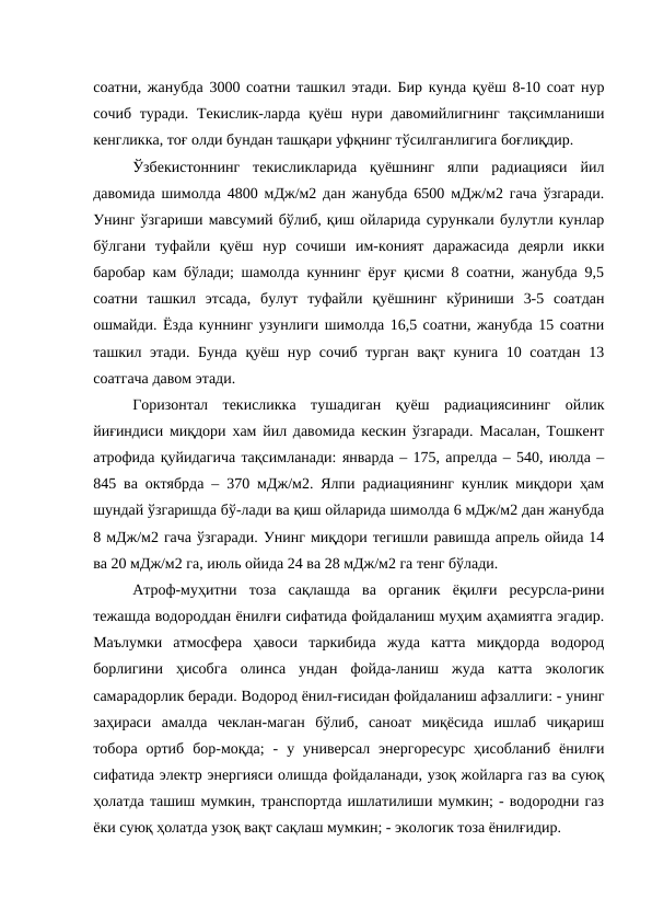 соатни, жанубда 3000 соатни ташкил этади. Бир кунда қуёш 8-10 соат нур
сочиб  туради.  Текислик-ларда  қуёш нури давомийлигнинг тақсимланиши
кенгликка, тоғ олди бундан ташқари уфқнинг тўсилганлигига боғлиқдир.
Ўзбекистоннинг  текисликларида  қуёшнинг  ялпи  радиацияси  йил
давомида шимолда 4800 мДж/м2 дан жанубда 6500 мДж/м2 гача ўзгаради.
Унинг ўзгариши мавсумий бўлиб, қиш ойларида сурункали булутли кунлар
бўлгани  туфайли  қуёш  нур  сочиши  им-коният  даражасида  деярли  икки
баробар кам бўлади; шамолда куннинг ёруғ қисми 8 соатни, жанубда 9,5
соатни  ташкил  этсада,  булут  туфайли  қуёшнинг  кўриниши  3-5  соатдан
ошмайди. Ёзда куннинг узунлиги шимолда 16,5 соатни, жанубда 15 соатни
ташкил этади. Бунда қуёш нур сочиб турган вақт кунига 10 соатдан 13
соатгача давом этади.
Горизонтал  текисликка  тушадиган  қуёш  радиациясининг  ойлик
йиғиндиси миқдори хам йил давомида кескин ўзгаради. Масалан, Тошкент
атрофида қуйидагича тақсимланади: январда – 175, апрелда – 540, июлда –
845 ва октябрда – 370 мДж/м2. Ялпи радиациянинг кунлик миқдори ҳам
шундай ўзгаришда бў-лади ва қиш ойларида шимолда 6 мДж/м2 дан жанубда
8 мДж/м2 гача ўзгаради. Унинг миқдори тегишли равишда апрель ойида 14
ва 20 мДж/м2 га, июль ойида 24 ва 28 мДж/м2 га тенг бўлади.
Атроф-муҳитни  тоза  сақлашда  ва  органик  ёқилғи  ресурсла-рини
тежашда водороддан ёнилғи сифатида фойдаланиш муҳим аҳамиятга эгадир.
Маълумки  атмосфера  ҳавоси  таркибида  жуда  катта  миқдорда  водород
борлигини  ҳисобга  олинса  ундан  фойда-ланиш  жуда  катта  экологик
самарадорлик беради. Водород ёнил-ғисидан фойдаланиш афзаллиги: - унинг
заҳираси  амалда  чеклан-маган  бўлиб,  саноат  миқёсида  ишлаб  чиқариш
тобора  ортиб  бор-моқда;  -  у  универсал  энергоресурс  ҳисобланиб  ёнилғи
сифатида электр энергияси олишда фойдаланади, узоқ жойларга газ ва суюқ
ҳолатда ташиш мумкин, транспортда ишлатилиши мумкин; - водородни газ
ёки суюқ ҳолатда узоқ вақт сақлаш мумкин; - экологик тоза ёнилғидир.
