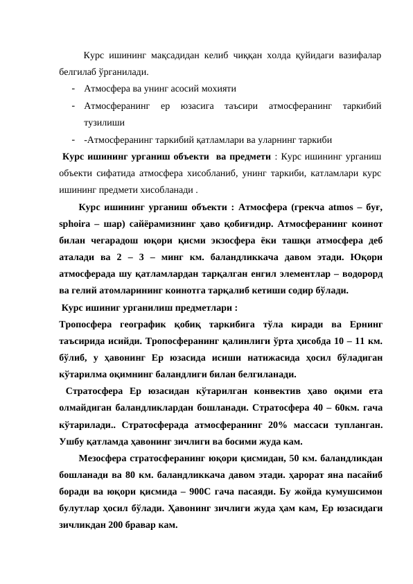 Курс ишининг мақсадидан келиб чиққан холда қуйидаги вазифалар
белгилаб ўрганилади.
-
Атмосфера ва унинг асосий мохияти 
-
Атмосферанинг  ер  юзасига  таъсири  атмосферанинг  таркибий
тузилиши 
-
-Атмосферанинг таркибий қатламлари ва уларнинг таркиби 
 Курс ишининг урганиш объекти  ва предмети : Курс ишининг урганиш
объекти сифатида атмосфера хисобланиб, унинг таркиби, катламлари курс
ишининг предмети хисобланади . 
Курс ишининг урганиш объекти : Атмосфера (грекча atmos – буғ,
sphoira – шар) сайёрамизнинг ҳаво қобиғидир. Атмосферанинг коинот
билан  чегарадош  юқори  қисми  экзосфера  ёки  ташқи  атмосфера  деб
аталади  ва  2  –  3  –  минг  км.  баландликкача  давом  этади.  Юқори
атмосферада шу қатламлардан тарқалган енгил элементлар – водорорд
ва гелий атомларининг коинотга тарқалиб кетиши содир бўлади. 
 Курс ишиниг урганилиш предметлари :
Тропосфера  географик  қобиқ  таркибига  тўла  киради  ва  Ернинг
таъсирида исийди. Тропосферанинг қалинлиги ўрта ҳисобда 10 – 11 км.
бўлиб,  у  ҳавонинг  Ер  юзасида  исиши  натижасида  ҳосил  бўладиган
кўтарилма оқимнинг баландлиги билан белгиланади. 
 Стратосфера  Ер  юзасидан  кўтарилган  конвектив  ҳаво  оқими  ета
олмайдиган баландликлардан бошланади. Стратосфера 40 – 60км. гача
кўтарилади..  Стратосферада  атмосферанинг  20%  массаси  тупланган.
Ушбу қатламда ҳавонинг зичлиги ва босими жуда кам. 
Мезосфера стратосферанинг юқори қисмидан, 50 км. баландликдан
бошланади ва 80 км. баландликкача давом этади. ҳарорат яна пасайиб
боради ва юқори қисмида – 900С гача пасаяди. Бу жойда кумушсимон
булутлар ҳосил бўлади. Ҳавонинг зичлиги жуда ҳам кам, Ер юзасидаги
зичликдан 200 бравар кам.

