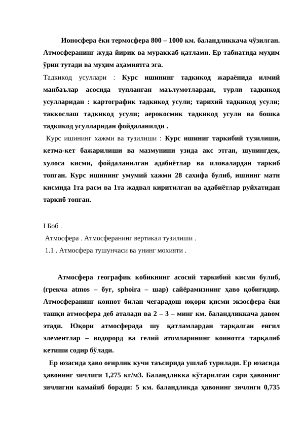 Ионосфера ёки термосфера 800 – 1000 км. баландликкача чўзилган.
Атмосферанинг жуда йирик ва мураккаб қатлами. Ер табиатида муҳим
ўрин тутади ва муҳим аҳамиятга эга. 
Тадкикод  усуллари  : Курс  ишининг  тадкикод  жараёнида  илмий
манбаълар  асосида  тупланган  маълумотлардан,  турли  тадкикод
усулларидан : картографик тадкикод усули; тарихий тадкикод усули;
таккослаш  тадкикод  усули;  аерокосмик  тадкикод  усули  ва  бошка
тадкикод усулларидан фойдаланилди . 
 Курс ишининг хажми ва тузилиши : Курс ишиниг таркибий тузилиши,
кетма-кет  бажарилиши  ва  мазмунини  узида  акс  этган,  шунингдек,
хулоса  кисми,  фойдаланилган  адабиётлар  ва  иловалардан  таркиб
топган. Курс ишининг умумий хажми 28 сахифа булиб, ишнинг матн
кисмида 1та расм ва 1та жадвал киритилган ва адабиётлар руйхатидан
таркиб топган.                
I Боб .
 Атмосфера . Атмосферанинг вертикал тузилиши .
 1.1 . Атмосфера тушунчаси ва унинг мохияти . 
Атмосфера  географик  кобикнинг  асосий  таркибий  кисми  булиб,
(грекча  atmos  –  буғ,  sphoira  –  шар)  сайёрамизнинг  ҳаво  қобиғидир.
Атмосферанинг коинот билан чегарадош юқори қисми экзосфера ёки
ташқи атмосфера деб аталади ва 2 – 3 – минг км. баландликкача давом
этади.  Юқори  атмосферада  шу  қатламлардан  тарқалган  енгил
элементлар  –  водорорд  ва  гелий  атомларининг  коинотга  тарқалиб
кетиши содир бўлади. 
   Ер юзасида ҳаво оғирлик кучи таъсирида ушлаб турилади. Ер юзасида
ҳавонинг зичлиги 1,275 кг/м3. Баландликка кўтарилган сари ҳавонинг
зичлигии камайиб боради: 5 км. баландликда ҳавонинг зичлиги 0,735
